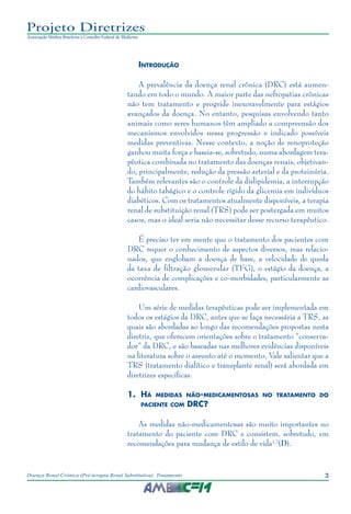 3Doença Renal Crônica (Pré-terapia Renal Substitutiva): Tratamento
Projeto Diretrizes
Associação Médica Brasileira e Conselho Federal de Medicina
Introdução
A prevalência da doença renal crônica (DRC) está aumen-
tando em todo o mundo. A maior parte das nefropatias crônicas
não tem tratamento e progride inexoravelmente para estágios
avançados da doença. No entanto, pesquisas envolvendo tanto
animais como seres humanos têm ampliado a compreensão dos
mecanismos envolvidos nessa progressão e indicado possíveis
medidas preventivas. Nesse contexto, a noção de renoproteção
ganhou muita força e baseia-se, sobretudo, numa abordagem tera-
pêutica combinada no tratamento das doenças renais, objetivan-
do, principalmente, redução da pressão arterial e da proteinúria.
Também relevantes são o controle da dislipidemia, a interrupção
do hábito tabágico e o controle rígido da glicemia em indivíduos
diabéticos. Com os tratamentos atualmente disponíveis, a terapia
renal de substituição renal (TRS) pode ser postergada em muitos
casos, mas o ideal seria não necessitar desse recurso terapêutico.
É preciso ter em mente que o tratamento dos pacientes com
DRC requer o conhecimento de aspectos diversos, mas relacio-
nados, que englobam a doença de base, a velocidade de queda
da taxa de filtração glomerular (TFG), o estágio da doença, a
ocorrência de complicações e co-morbidades, particularmente as
cardiovasculares.
Um série de medidas terapêuticas pode ser implementada em
todos os estágios da DRC, antes que se faça necessária a TRS, as
quais são abordadas ao longo das recomendações propostas nesta
diretriz, que oferecem orientações sobre o tratamento “conserva-
dor” da DRC, e são baseadas nas melhores evidências disponíveis
na literatura sobre o assunto até o momento. Vale salientar que a
TRS (tratamento dialítico e transplante renal) será abordada em
diretrizes específicas.
1.	 Há medidas não-medicamentosas no tratamento do
paciente com DRC?
As medidas não-medicamentosas são muito importantes no
tratamento do paciente com DRC e consistem, sobretudo, em
recomendações para mudança de estilo de vida1,2
(D).
 