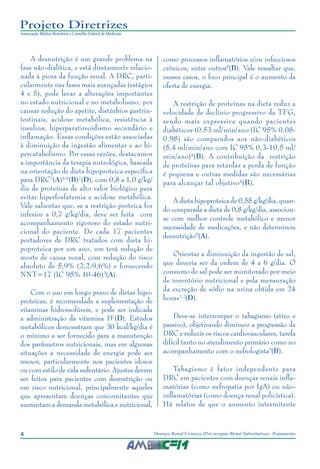 4 Doença Renal Crônica (Pré-terapia Renal Substitutiva): Tratamento
Projeto Diretrizes
Associação Médica Brasileira e Conselho Federal de Medicina
A desnutrição é um grande problema na
fase não-dialítica, e está diretamente relacio-
nada à piora da função renal. A DRC, parti-
cularmente nas fases mais avançadas (estágios
4 e 5), pode levar a alterações importantes
no estado nutricional e no metabolismo, por
causar redução do apetite, distúrbios gastrin-
testinais, acidose metabólica, resistência à
insulina, hiperparatireoidismo secundário e
inflamação. Essas condições estão associadas
à diminuição da ingestão alimentar e ao hi-
percatabolismo. Por essas razões, destacamos
a importância da terapia nutrológica, baseada
na orientação de dieta hipoproteica específica
para DRC3
(A)4-6
(B)7
(D), com 0,8 a 1,0 g/kg/
dia de proteínas de alto valor biológico para
evitar hiperfosfatemia e acidose metabólica.
Vale salientar que, se a restrição proteica for
inferior a 0,7 g/kg/dia, deve ser feita com
acompanhamento rigoroso do estado nutri-
cional do paciente. De cada 17 pacientes
portadores de DRC tratados com dieta hi-
poproteica por um ano, um terá redução de
morte de causa renal, com redução do risco
absoluto de 5,9% (2,2-9,6%) e fornecendo
NNT=17 (IC 95% 10-46)3
(A).
Com o uso em longo prazo de dietas hipo-
proteicas, é recomendada a suplementação de
vitaminas hidrossolúveis, e pode ser indicada
a administração da vitamina D7
(D). Estudos
metabólicos demonstram que 30 kcal/kg/dia é
o mínimo a ser fornecido para a manutenção
dos parâmetros nutricionais, mas em algumas
situações a necessidade de energia pode ser
menor, particularmente nos pacientes idosos
ou com estilo de vida sedentário. Ajustes devem
ser feitos para pacientes com desnutrição ou
em risco nutricional, principalmente aqueles
que apresentam doenças concomitantes que
aumentam a demanda metabólica e nutricional,
como processos inflamatórios e/ou infecciosos
crônicos, entre outros8
(B). Vale ressaltar que,
nesses casos, o foco principal é o aumento da
oferta de energia.
A restrição de proteínas na dieta reduz a
velocidade de declínio progressivo da TFG,
sendo mais expressiva quando pacientes
diabéticos (0,53 ml/min/ano (IC 95% 0,08-
0,98) são comparados aos não-diabéticos
(5,4 ml/min/ano com IC 95% 0,3-10,5 ml/
min/ano)4
(B). A contribuição da restrição
de proteínas para retardar a perda de função
é pequena e outras medidas são necessárias
para alcançar tal objetivo4
(B).
A dieta hipoproteica de 0,55 g/kg/dia, quan-
do comparada a dieta de 0,8 g/kg/dia, associou-
se com melhor controle metabólico e menor
necessidade de medicações, e não determinou
desnutrição5
(A).
Orientar a diminuição da ingestão de sal,
que deveria ser da ordem de 4 a 6 g/dia. O
consumo de sal pode ser monitorado por meio
de inventório nutricional e pela mensuração
da excreção de sódio na urina obtida em 24
horas1,2
(D).
Deve-se interromper o tabagismo (ativo e
passivo), objetivando diminuir a progressão da
DRC e reduzir os riscos cardiovasculares, tarefa
difícil tanto no atendimento primário como no
acompanhamento com o nefrologista9
(B).
Tabagismo é fator independente para
DRC em pacientes com doenças renais infla-
matórias (como nefropatia por IgA) ou não-
inflamatórias (como doença renal policística).
Há relatos de que o aumento intermitente
 