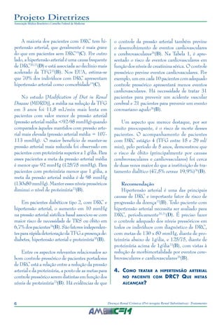 6 Doença Renal Crônica (Pré-terapia Renal Substitutiva): Tratamento
Projeto Diretrizes
Associação Médica Brasileira e Conselho Federal de Medicina
A maioria dos pacientes com DRC tem hi-
pertensão arterial, que geralmente é mais grave
do que em pacientes sem DRC19
(C). Por outro
lado, a hipertensão arterial é uma causa frequente
de DRC20,21
(D) e está associada ao declínio mais
acelerado da TFG22
(B). Nos EUA, estima-se
que 70% dos indivíduos com DRC apresentam
hipertensão arterial como comorbidade19
(C).
No estudo [Modification of Diet in Renal
Disease (MDRD)], a média na redução da TFG
em 3 anos foi 11,8 mL/min mais lenta em
pacientes com valor menor de pressão arterial
(pressão arterial média <92-98 mmHg) quando
comparados àqueles mantidos com pressão arte-
rial mais elevada (pressão arterial média = 107-
113 mmHg)..
O maior benefício de manter-se
pressão arterial mais reduzida foi observado em
pacientes com proteinúria superior a 1 g/dia. Para
esses pacientes a meta da pressão arterial média
é menor que 92 mmHg (125/75 mmHg). Para
pacientes com proteinúria menor que 1 g/dia, a
meta da pressão arterial média é de 98 mmHg
(130x80 mmHg). Manter esses níveis pressóricos
diminui o nível de proteinúria23
(B).
Em pacientes diabéticos tipo 2, com DRC e
hipertensão arterial, o aumento em 10 mmHg
na pressão arterial sistólica basal associou-se com
maior risco de necessidade de TRS ou óbito em
6,7% dos pacientes24
(B). São fatores independen-
tes para rápida deterioração da TFG a presença de:
diabetes, hipertensão arterial e proteinúria25
(B).
Entre os aspectos relevantes relacionados ao
bom controle pressórico de pacientes portadores
de DRC está a relação entre a redução da pressão
arterial e da proteinúria, a ponto de as metas para
controle pressórico serem distintas em função dos
níveis de proteinúria23
(B). Há evidências de que
o controle da pressão arterial também previne
o desenvolvimento de eventos cardiovasculares
e cerebrovasculares26
(B). Na Tabela 1, é apre-
sentado o risco de eventos cardiovasculares em
função dos níveis de creatinina sérica. O controle
pressórico previne eventos cardiovasculares. Por
exemplo, um em cada 10 pacientes com adequado
controle pressórico apresentará menos eventos
cardiovasculares. Há necessidade de tratar 31
pacientes para prevenir um acidente vascular
cerebral e 21 pacientes para prevenir um evento
coronariano agudo26
(B).
Um aspecto que merece destaque, por ser
muito preocupante, é o risco de morte desses
pacientes. O acompanhamento de pacientes
com DRC estágio 4 (TFG entre 15 e 29 ml/
min), pelo período de 5 anos, demonstrou que
o risco de óbito (principalmente por causas
cerebrovasculares e cardiovasculares) foi cerca
de duas vezes maior do que a instituição de tra-
tamento dialítico (47,5% versus 19,9%)26
(B).
Recomendação
Hipertensão arterial é uma das principais
causas de DRC e importante fator de risco de
progressão da doença22
(B). Todo paciente com
hipertensão arterial necessita ser avaliado para
DRC, periodicamente20,21
(D). É preciso fazer
o controle adequado dos níveis pressóricos em
todos os indivíduos com diagnóstico de DRC,
com metas de 130 x 80 mmHg, diante de pro-
teinúria abaixo de 1g/dia, e 125/75, diante de
proteinúria acima de 1g/dia23
(B), com vistas à
redução de morbimortalidade por eventos cere-
brovasculares e cardiovasculares26
(B).
4.	Como tratar a hipertensão arterial
no paciente com DRC? Que metas
alcançar?
 