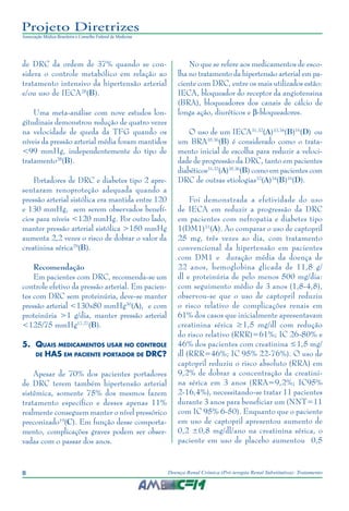 8 Doença Renal Crônica (Pré-terapia Renal Substitutiva): Tratamento
Projeto Diretrizes
Associação Médica Brasileira e Conselho Federal de Medicina
de DRC da ordem de 37% quando se con-
sidera o controle metabólico em relação ao
tratamento intensivo da hipertensão arterial
e/ou uso de IECA28
(B).
Uma meta-análise com nove estudos lon-
gitudinais demonstrou redução de quatro vezes
na velocidade de queda da TFG quando os
níveis da pressão arterial média foram mantidos
<99 mmHg, independentemente do tipo de
tratamento28
(B).
Portadores de DRC e diabetes tipo 2 apre-
sentaram renoproteção adequada quando a
pressão arterial sistólica era mantida entre 120
e 130 mmHg, sem serem observados benefí-
cios para níveis <120 mmHg. Por outro lado,
manter pressão arterial sistólica >150 mmHg
aumenta 2,2 vezes o risco de dobrar o valor da
creatinina sérica29
(B).
Recomendação
Em pacientes com DRC, recomenda-se um
controle efetivo da pressão arterial. Em pacien-
tes com DRC sem proteinúria, deve-se manter
pressão arterial <130x80 mmHg30
(A), e com
proteinúria >1 g/dia, manter pressão arterial
<125/75 mmHg17,27
(B).
5.	 Quais medicamentos usar no controle
de HAS em paciente portador de DRC?
Apesar de 70% dos pacientes portadores
de DRC terem também hipertensão arterial
sistêmica, somente 75% dos mesmos fazem
tratamento específico e desses apenas 11%
realmente conseguem manter o nível pressórico
preconizado19
(C). Em função desse comporta-
mento, complicações graves podem ser obser-
vadas com o passar dos anos.
No que se refere aos medicamentos de esco-
lha no tratamento da hipertensão arterial em pa-
ciente com DRC, entre os mais utilizados estão:
IECA, bloqueador do receptor da angiotensina
(BRA), bloqueadores dos canais de cálcio de
longa ação, diuréticos e b-bloqueadores.
O uso de um IECA31,32
(A)33,34
(B)16
(D) ou
um BRA35,36
(B) é considerado como o trata-
mento inicial de escolha para reduzir a veloci-
dade de progressão da DRC, tanto em pacientes
diabéticos31,32
(A)35,36
(B) como em pacientes com
DRC de outras etiologias32
(A)34
(B)16
(D).
Foi demonstrada a efetividade do uso
de IECA em reduzir a progressão da DRC
em pacientes com nefropatia e diabetes tipo
1(DM1)31
(A). Ao comparar o uso de captopril
25 mg, três vezes ao dia, com tratamento
convencional da hipertensão em pacientes
com DM1 e duração média da doença de
22 anos, hemoglobina glicada de 11,8 g/
dl e proteinúria de pelo menos 500 mg/dia:
com seguimento médio de 3 anos (1,8-4,8),
observou-se que o uso de captopril reduziu
o risco relativo de complicações renais em
61% dos casos que inicialmente apresentavam
creatinina sérica ≥1,5 mg/dl com redução
do risco relativo (RRR)=61%; IC 26-80% e
46% dos pacientes com creatinina ≤1,5 mg/
dl (RRR=46%; IC 95% 22-76%). O uso de
captopril reduziu o risco absoluto (RRA) em
9,2% de dobrar a concentração da creatini-
na sérica em 3 anos (RRA=9,2%; IC95%
2-16,4%), necessitando-se tratar 11 pacientes
durante 3 anos para beneficiar um (NNT=11
com IC 95% 6-50). Enquanto que o paciente
em uso de captopril apresentou aumento de
0,2 ±0,8 mg/dl/ano na creatinina sérica, o
paciente em uso de placebo aumentou 0,5
 
