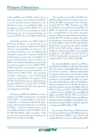 9Doença Renal Crônica (Pré-terapia Renal Substitutiva): Tratamento
Projeto Diretrizes
Associação Médica Brasileira e Conselho Federal de Medicina
±0,8 mg/dl/ano (p=0,004). Apesar do se-
guimento pequeno para avaliar mortalidade,
o uso de captopril permite redução do risco
absoluto de morte, necessidade de diálise ou
transplante renal em 9,7% (RRA=9,7 com
IC 95% 2,7-16,7), necessitando-se tratar
10 pacientes por 3 anos para beneficiar um
paciente (NNT=10 com IC 95% 6-38)31
(A).
Estudando pacientes com DRC estágio 3
de diversas etiologias, com proteinúria e com
depuração de creatinina média de 42 (20-60
ml/min), acompanhados por três anos, de-
monstrou-se benefício com o uso de benazepril
10 mg/dia comparado ao tratamento habitual
da hipertensão, exceto para os portadores de
doença renal policística. Seu uso reduziu em
9,8% o risco absoluto de dobrar a concentração
da creatinina sérica em 3 anos (RRA=9,8%;
IC95% 4-15,6%), necessitando-se tratar 10
pacientes durante 3 anos para beneficiar um
(NNT=10; IC 95% 6-25). Na população
estudada, entretanto, o uso de benazepril
aumentou o risco absoluto de morte em 2,3%
(IC 95% 0,3-4,3) de uma em cada 43 pessoas
tratadas (NNH=43 com IC 95% 23-309).
Todos os indivíduos que faleceram apresenta-
vam hiperpotassemia32
(A).
Pacientes com DRC não-diabéticos com pro-
teinúria ≥3 g/24h em tratamento com ramipril
1,25 mg/dia e acompanhados por 16 meses,
comparados ao tratamento habitual da hiper-
tensão, apresentaram redução do risco absoluto
de dobrar o nível de creatinina sérica ou de
necessidade de diálise em 22,4% (RRA=22,4;
IC 95% 8,4-36,4), sendo necessário tratar
por 16 meses 4 pacientes para beneficiar um
(NNT=4; IC 95% 3-12)33
(B).
Dois estudos em portadores de DRC não-
diabéticos demonstraram proteção contra pro-
gressão da DRC nos pacientes que utilizaram
ramipril (IECA)33,34
(B). Pacientes com DRC
não-diabéticos com proteinúria ≥1 g/24h e ≤3
g/24h, em tratamento com ramipril 1,25 mg/
dia e acompanhados por 31 meses, não apre-
sentaram diferenças significativas em relação à
redução da TFG, mas houve redução dos níveis
da proteinúria, com redução do risco absoluto
de 15,8% (RRA=15,8; IC 95% 3,8-27,8%),
beneficiando um paciente de cada 6 tratados
(NNT=6; IC 95% 4-26) e redução do risco
absoluto de evolução para DRC com necessidade
de diálise de 11,6 (RRA=11,6; IC 95%1,4-
21,8%), beneficiando um paciente de cada 9
tratados (NNT=9; IC 95% 4-26)34
(B).
Em pacientes diabéticos tipo 2 com DRC, o
uso de losartana (BRA), nas doses de 100 mg/dia
(71% dos casos) ou 50 mg/dia (29% dos casos),
por 3,4 anos, não levou a diferença significativa
em relação ao tratamento convencional ao avaliar
o desfecho composto de dobrar o nível sérico de
creatinina com necessidade de diálise ou morte.
Aoavaliar individualmente cadaum dosdesfechos,
observa-se redução do risco absoluto de dobrar o
valor da creatinina sérica de 4,4 (RRA=4,4; IC
95% 0,1-8,7), com NNT=23 (IC 95%12-870)
e redução do risco absoluto de necessidade de
diálise, com RRA=5,9 (IC 95% 1,7-10,1%) e
NNT=17 (IC 95%10-59), porém sem diferença
significativaparamortalidadeeparadesfechocom-
posto da associação de dobrar o valor da creatinina
e evolução para DRC dialítica35
(B).
Em pacientes hipertensos e diabéticos tipo
2 com microalbuminúria (20-200 µg/min) em
uso de irbesartana (BRA), nas doses de 150
mg/dia (50% dos casos) ou 300 mg/dia (50%
 