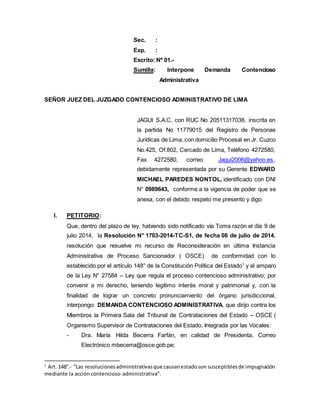 Sec. :
Exp. :
Escrito: Nº 01.-
Sumilla: Interpone Demanda Contencioso
Administrativa
SEÑOR JUEZ DEL JUZGADO CONTENCIOSO ADMINISTRATIVO DE LIMA
JAGUI S.A.C, con RUC No 20511317038, inscrita en
la partida No 11779015 del Registro de Personas
Jurídicas de Lima, con domicilio Procesal en Jr. Cuzco
No.425, Of.802, Cercado de Lima, Teléfono 4272580,
Fax 4272580, correo Jagui2006@yahoo.es,
debidamente representada por su Gerente EDWARD
MICHAEL PAREDES NONTOL, identificado con DNI
N° 0989643, conforme a la vigencia de poder que se
anexa, con el debido respeto me presento y digo:
I. PETITORIO:
Que, dentro del plazo de ley, habiendo sido notificado vía Toma razón el día 9 de
julio 2014, la Resolución N° 1703-2014-TC-S1, de fecha 08 de julio de 2014,
resolución que resuelve mi recurso de Reconsideración en última Instancia
Administrativa de Proceso Sancionador ( OSCE) de conformidad con lo
establecido por el artículo 148° de la Constitución Política del Estado1
y al amparo
de la Ley N° 27584 – Ley que regula el proceso contencioso administrativo; por
convenir a mi derecho, teniendo legítimo interés moral y patrimonial y, con la
finalidad de lograr un concreto pronunciamiento del órgano jurisdiccional,
interpongo: DEMANDA CONTENCIOSO ADMINISTRATIVA, que dirijo contra los
Miembros la Primera Sala del Tribunal de Contrataciones del Estado – OSCE (
Organismo Supervisor de Contrataciones del Estado, Integrada por las Vocales:
- Dra. María Hilda Becerra Farfán, en calidad de Presidenta, Correo
Electrónico mbecerra@osce.gob.pe;
1
Art. 148°.- “Las resolucionesadministrativasque causanestadoson susceptiblesde impugnación
mediante la acción contencioso-administrativa”.
 