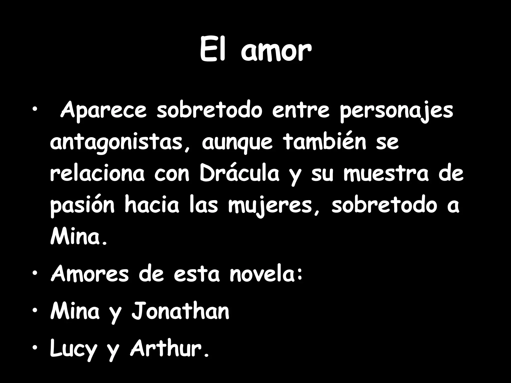 El amor Aparece sobretodo entre personajes antagonistas, aunque también se relaciona con Drácula y su muestra de pasión hacia las mujeres, sobretodo a Mina. Amores de esta novela:  Mina y Jonathan Lucy y Arthur. 