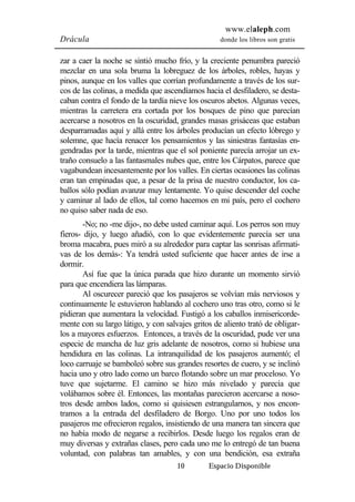 www.elaleph.com 
Drácula donde los libros son gratis 
zar a caer la noche se sintió mucho frío, y la creciente penumbra pareció 
mezclar en una sola bruma la lobreguez de los árboles, robles, hayas y 
pinos, aunque en los valles que corrían profundamente a través de los sur-cos 
de las colinas, a medida que ascendíamos hacia el desfiladero, se desta-caban 
contra el fondo de la tardía nieve los oscuros abetos. Algunas veces, 
mientras la carretera era cortada por los bosques de pino que parecían 
acercarse a nosotros en la oscuridad, grandes masas grisáceas que estaban 
desparramadas aquí y allá entre los árboles producían un efecto lóbrego y 
solemne, que hacía renacer los pensamientos y las siniestras fantasías en-gendradas 
por la tarde, mientras que el sol poniente parecía arrojar un ex-traño 
consuelo a las fantasmales nubes que, entre los Cárpatos, parece que 
vagabundean incesantemente por los valles. En ciertas ocasiones las colinas 
eran tan empinadas que, a pesar de la prisa de nuestro conductor, los ca-ballos 
sólo podían avanzar muy lentamente. Yo quise descender del coche 
y caminar al lado de ellos, tal como hacemos en mi país, pero el cochero 
no quiso saber nada de eso. 
-No; no -me dijo-, no debe usted caminar aquí. Los perros son muy 
fieros- dijo, y luego añadió, con lo que evidentemente parecía ser una 
broma macabra, pues miró a su alrededor para captar las sonrisas afirmati-vas 
de los demás-: Ya tendrá usted suficiente que hacer antes de irse a 
10 Espacio Disponible 
dormir. 
Así fue que la única parada que hizo durante un momento sirvió 
para que encendiera las lámparas. 
Al oscurecer pareció que los pasajeros se volvían más nerviosos y 
continuamente le estuvieron hablando al cochero uno tras otro, como si le 
pidieran que aumentara la velocidad. Fustigó a los caballos inmisericorde-mente 
con su largo látigo, y con salvajes gritos de aliento trató de obligar-los 
a mayores esfuerzos. Entonces, a través de la oscuridad, pude ver una 
especie de mancha de luz gris adelante de nosotros, como si hubiese una 
hendidura en las colinas. La intranquilidad de los pasajeros aumentó; el 
loco carruaje se bamboleó sobre sus grandes resortes de cuero, y se inclinó 
hacia uno y otro lado como un barco flotando sobre un mar proceloso. Yo 
tuve que sujetarme. El camino se hizo más nivelado y parecía que 
volábamos sobre él. Entonces, las montañas parecieron acercarse a noso-tros 
desde ambos lados, como si quisiesen estrangularnos, y nos encon-tramos 
a la entrada del desfiladero de Borgo. Uno por uno todos los 
pasajeros me ofrecieron regalos, insistiendo de una manera tan sincera que 
no había modo de negarse a recibirlos. Desde luego los regalos eran de 
muy diversas y extrañas clases, pero cada uno me lo entregó de tan buena 
voluntad, con palabras tan amables, y con una bendición, esa extraña 
 