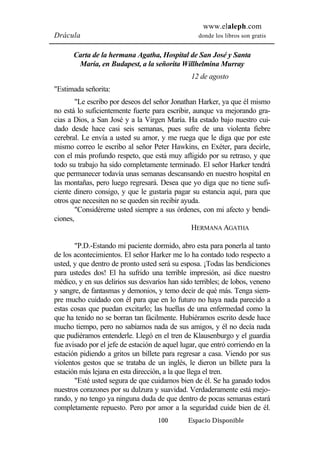 www.elaleph.com 
Drácula donde los libros son gratis 
Carta de la hermana Agatha, Hospital de San José y Santa 
María, en Budapest, a la señorita Willhelmina Murray 
12 de agosto 
100 Espacio Disponible 
"Estimada señorita: 
"Le escribo por deseos del señor Jonathan Harker, ya que él mismo 
no está lo suficientemente fuerte para escribir, aunque va mejorando gra-cias 
a Dios, a San José y a la Virgen María. Ha estado bajo nuestro cui-dado 
desde hace casi seis semanas, pues sufre de una violenta fiebre 
cerebral. Le envía a usted su amor, y me ruega que le diga que por este 
mismo correo le escribo al señor Peter Hawkins, en Exéter, para decirle, 
con el más profundo respeto, que está muy afligido por su retraso, y que 
todo su trabajo ha sido completamente terminado. El señor Harker tendrá 
que permanecer todavía unas semanas descansando en nuestro hospital en 
las montañas, pero luego regresará. Desea que yo diga que no tiene sufi-ciente 
dinero consigo, y que le gustaría pagar su estancia aquí, para que 
otros que necesiten no se queden sin recibir ayuda. 
"Considéreme usted siempre a sus órdenes, con mi afecto y bendi-ciones, 
HERMANA AGATHA 
"P.D.-Estando mi paciente dormido, abro esta para ponerla al tanto 
de los acontecimientos. El señor Harker me lo ha contado todo respecto a 
usted, y que dentro de pronto usted será su esposa. ¡Todas las bendiciones 
para ustedes dos! El ha sufrido una terrible impresión, así dice nuestro 
médico, y en sus delirios sus desvaríos han sido terribles; de lobos, veneno 
y sangre, de fantasmas y demonios, y temo decir de qué más. Tenga siem-pre 
mucho cuidado con él para que en lo futuro no haya nada parecido a 
estas cosas que puedan excitarlo; las huellas de una enfermedad como la 
que ha tenido no se borran tan fácilmente. Hubiéramos escrito desde hace 
mucho tiempo, pero no sabíamos nada de sus amigos, y él no decía nada 
que pudiéramos entenderle. Llegó en el tren de Klausenburgo y el guardia 
fue avisado por el jefe de estación de aquel lugar, que entró corriendo en la 
estación pidiendo a gritos un billete para regresar a casa. Viendo por sus 
violentos gestos que se trataba de un inglés, le dieron un billete para la 
estación más lejana en esta dirección, a la que llega el tren. 
"Esté usted segura de que cuidamos bien de él. Se ha ganado todos 
nuestros corazones por su dulzura y suavidad. Verdaderamente está mejo-rando, 
y no tengo ya ninguna duda de que dentro de pocas semanas estará 
completamente repuesto. Pero por amor a la seguridad cuide bien de él. 
 