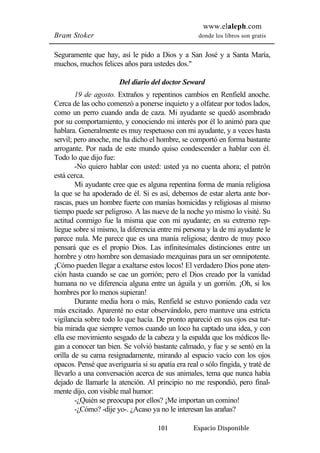 www.elaleph.com 
Bram Stoker donde los libros son gratis 
Seguramente que hay, así le pido a Dios y a San José y a Santa María, 
muchos, muchos felices años para ustedes dos." 
Del diario del doctor Seward 
19 de agosto. Extraños y repentinos cambios en Renfield anoche. 
Cerca de las ocho comenzó a ponerse inquieto y a olfatear por todos lados, 
como un perro cuando anda de caza. Mi ayudante se quedó asombrado 
por su comportamiento, y conociendo mi interés por él lo animó para que 
hablara. Generalmente es muy respetuoso con mi ayudante, y a veces hasta 
servil; pero anoche, me ha dicho el hombre, se comportó en forma bastante 
arrogante. Por nada de este mundo quiso condescender a hablar con él. 
Todo lo que dijo fue: 
-No quiero hablar con usted: usted ya no cuenta ahora; el patrón 
101 Espacio Disponible 
está cerca. 
Mi ayudante cree que es alguna repentina forma de manía religiosa 
la que se ha apoderado de él. Si es así, debemos de estar alerta ante bor-rascas, 
pues un hombre fuerte con manías homicidas y religiosas al mismo 
tiempo puede ser peligroso. A las nueve de la noche yo mismo lo visité. Su 
actitud conmigo fue la misma que con mi ayudante; en su extremo rep-liegue 
sobre sí mismo, la diferencia entre mi persona y la de mi ayudante le 
parece nula. Me parece que es una manía religiosa; dentro de muy poco 
pensará que es el propio Dios. Las infinitesimales distinciones entre un 
hombre y otro hombre son demasiado mezquinas para un ser omnipotente. 
¡Cómo pueden llegar a exaltarse estos locos! El verdadero Dios pone aten-ción 
hasta cuando se cae un gorrión; pero el Dios creado por la vanidad 
humana no ve diferencia alguna entre un águila y un gorrión. ¡Oh, si los 
hombres por lo menos supieran! 
Durante media hora o más, Renfield se estuvo poniendo cada vez 
más excitado. Aparenté no estar observándolo, pero mantuve una estricta 
vigilancia sobre todo lo que hacía. De pronto apareció en sus ojos esa tur-bia 
mirada que siempre vemos cuando un loco ha captado una idea, y con 
ella ese movimiento sesgado de la cabeza y la espalda que los médicos lle-gan 
a conocer tan bien. Se volvió bastante calmado, y fue y se sentó en la 
orilla de su cama resignadamente, mirando al espacio vacío con los ojos 
opacos. Pensé que averiguaría si su apatía era real o sólo fingida, y traté de 
llevarlo a una conversación acerca de sus animales, tema que nunca había 
dejado de llamarle la atención. Al principio no me respondió, pero final-mente 
dijo, con visible mal humor: 
-¿Quién se preocupa por ellos? ¡Me importan un comino! 
-¿Cómo? -dije yo-. ¿Acaso ya no le interesan las arañas? 
 
