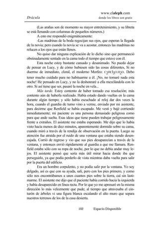www.elaleph.com 
Drácula donde los libros son gratis 
(Las arañas son de momento su mayor entretenimiento, y su libreta 
se está llenando con columnas de pequeños números.) 
A esto me respondió enigmáticamente: 
-Las madrinas de la boda regocijan sus ojos, que esperan la llegada 
de la novia; pero cuando la novia se va a acostar, entonces las madrinas no 
relucen a los ojos que están llenos. 
No quiso dar ninguna explicación de lo dicho sino que permaneció 
obstinadamente sentado en la cama todo el tiempo que estuve con él. 
Esta noche estoy bastante cansado y desanimado. No puedo dejar 
de pensar en Lucy, y de cómo hubiesen sido las cosas diferentes, Si no 
duermo de inmediato, cloral, el moderno Morfeo: C2HCl3O.H2O. Debo 
tener mucho cuidado para no habituarme a él. ¡No, no tomaré nada esta 
noche! He pensado en Lucy, y no la deshonraré a ella mezclándola con lo 
otro. Si así tiene que ser, pasaré la noche en vela... 
Más tarde. Estoy contento de haber tomado esa resolución; más 
contento aún de haberla realizado. Había estado dando vueltas en la cama 
durante algún tiempo; y sólo había escuchado al reloj dar dos veces la 
hora, cuando el guardia de turno vino a verme, enviado por mi asistente, 
para decirme que Renfield se había escapado. Me vestí y bajé corriendo 
inmediatamente; mi paciente es una persona demasiado peligrosa como 
para que ande suelta. Esas ideas que tiene pueden trabajar peligrosamente 
frente a extraños. El asistente me estaba esperando. Me dijo que lo había 
visto hacía menos de diez minutos, aparentemente dormido sobre su cama, 
cuando miró a través de la rendija de observación en la puerta. Luego su 
atención fue atraída por el ruido de una ventana que estaba siendo desen-cajada. 
Corrió de regreso y vio que sus pies desaparecían a través de la 
ventana, y entonces envió rápidamente al guardia a que me llamara. Ren-field 
estaba sólo con su ropa de noche, por lo que no debía andar muy le-jos. 
El asistente pensó que sería más útil mirar hacia donde iba que 
perseguirlo, ya que podía perderlo de vista mientras daba vuelta para salir 
por la puerta del edificio. 
Era un hombre corpulento, y no podía salir por la ventana. Yo soy 
delgado, así es que con su ayuda, salí, pero con los pies primero, y como 
sólo nos encontrábamos a unos cuantos pies sobre la tierra, caí sin lasti-marme. 
El asistente me dijo que el paciente había corrido hacia la izquierda 
y había desaparecido en línea recta. Por lo que yo me apresuré en la misma 
dirección lo más velozmente que pude; al tiempo que atravesaba el cin-turón 
de árboles vi una figura blanca escalando el alto muro que separa 
nuestros terrenos de los de la casa desierta. 
102 Espacio Disponible 
 