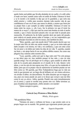 www.elaleph.com 
Drácula donde los libros son gratis 
queño listón azul pálido que llevaba alrededor de mi cuello y lo sellé sobre 
el nudo con lacre, usando como sello mi anillo de bodas. Entonces lo besé 
y se lo mostré a mi marido; le dije que así lo guardaría, y que sería una 
señal exterior y visible para nosotros durante toda nuestra vida de que 
confiábamos el uno en el otro; que nunca lo abriría, a menos que fuera por 
su propio bien o por cumplir un deber ineludible. Entonces él tomó mi 
mano entre las suyas, y, ¡oh, Lucy, fue la primera vez que él tomó las 
manos de su mujer!, y dijo que eran las cosas más bonitas en todo el ancho 
mundo, y que si fuera necesario pasaría otra vez por todo lo pasado para 
merecerlas. El pobrecito ha de haber querido decir por parte del pasado, 
pero todavía no puede pensar sobre el tiempo, y no me sorprendería que 
en un principio mezclara no sólo los meses, sino también los años. 
"Bien, querida, ¿qué más puedo decir? Sólo puedo decirte que soy 
la mujer más feliz de todo este ancho mundo, y que yo no tenía nada que 
darle excepto a mí misma, mi vida y mi confianza, y que con estas cosas 
fue mi amor y mi deber por todos los días de mi vida. Y, querida, cuando 
me besó, y me atrajo hacia él con sus pobres débiles manos, fue como una 
plegaria muy solemne entre nosotros dos... 
"Lucy, querida, ¿sabes por qué te digo todo esto? No solo porque 
es tan dulce para mí, sino también porque tú has sido, y eres mi más 
querida amiga. Fue mi privilegio ser tu amiga y guía cuando tú saliste del 
aula de la escuela para prepararte en el mundo de la vida. Quiero verte 
ahora, y con los ojos de una esposa muy feliz, a lo que me ha conducido el 
deber, para que en tu propia vida de matrimonio tú también puedas ser tan 
feliz como yo. Mi querida, que Dios Todopoderoso haga que tu vida sea 
todo lo que promete ser: un largo día de brillante sol, sin vientos adversos, 
sin olvidar el deber, sin desconfianza. No debo desearte que no tengas pe-nas, 
pues eso nunca puede ser; pero si te deseo que siempre seas tan feliz 
como lo soy yo ahora. Adiós, querida. Pondré esta carta inmediatamente 
en el correo, y quizá te escriba muy pronto otra vez. Debo terminar ya, 
pues Jonathan está despertando. ¡Debo atender a mi marido! 
106 Espacio Disponible 
"Quien siempre te quiere, 
MINA HARKER" 
Carta de Lucy Westenra a Mina Harker 
Whitby, 30 de agosto 
"Mi queridísima Mina: 
"Océanos de amor y millones de besos, y que pronto estés en tu 
propio hogar con tu marido. Me gustaría que regresaran pronto para que 
 