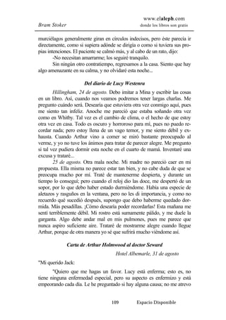 www.elaleph.com 
Bram Stoker donde los libros son gratis 
murciélagos generalmente giran en círculos indecisos, pero éste parecía ir 
directamente, como si supiera adónde se dirigía o como si tuviera sus pro-pias 
intenciones. El paciente se calmó más, y al cabo de un rato, dijo: 
-No necesitan amarrarme; los seguiré tranquilo. 
Sin ningún otro contratiempo, regresamos a la casa. Siento que hay 
algo amenazante en su calma, y no olvidaré esta noche... 
Del diario de Lucy Westenra 
Hillingham, 24 de agosto. Debo imitar a Mina y escribir las cosas 
en un libro. Así, cuando nos veamos podremos tener largas charlas. Me 
pregunto cuándo será. Desearía que estuviera otra vez conmigo aquí, pues 
me siento tan infeliz. Anoche me pareció que estaba soñando otra vez 
como en Whitby. Tal vez es el cambio de clima, o el hecho de que estoy 
otra vez en casa. Todo es oscuro y horroroso para mí, pues no puedo re-cordar 
nada; pero estoy llena de un vago temor, y me siento débil y ex-hausta. 
Cuando Arthur vino a comer se miró bastante preocupado al 
verme, y yo no tuve los ánimos para tratar de parecer alegre. Me pregunto 
si tal vez pudiera dormir esta noche en el cuarto de mamá. Inventaré una 
excusa y trataré... 
25 de agosto. Otra mala noche. Mi madre no pareció caer en mi 
propuesta. Ella misma no parece estar tan bien, y no cabe duda de que se 
preocupa mucho por mí. Traté de mantenerme despierta, y durante un 
tiempo lo conseguí; pero cuando el reloj dio las doce, me despertó de un 
sopor, por lo que debo haber estado durmiéndome. Había una especie de 
aletazos y rasguños en la ventana, pero no les di importancia, y como no 
recuerdo qué sucedió después, supongo que debo haberme quedado dor-mida. 
Más pesadillas. ¡Cómo desearía poder recordarlas! Esta mañana me 
sentí terriblemente débil. Mi rostro está sumamente pálido, y me duele la 
garganta. Algo debe andar mal en mis pulmones, pues me parece que 
nunca aspiro suficiente aire. Trataré de mostrarme alegre cuando llegue 
Arthur, porque de otra manera yo sé que sufrirá mucho viéndome así. 
Carta de Arthur Holmwood al doctor Seward 
Hotel Albemarle, 31 de agosto 
109 Espacio Disponible 
"Mi querido Jack: 
"Quiero que me hagas un favor. Lucy está enferma; esto es, no 
tiene ninguna enfermedad especial, pero su aspecto es enfermizo y está 
empeorando cada día. Le he preguntado si hay alguna causa; no me atrevo 
 