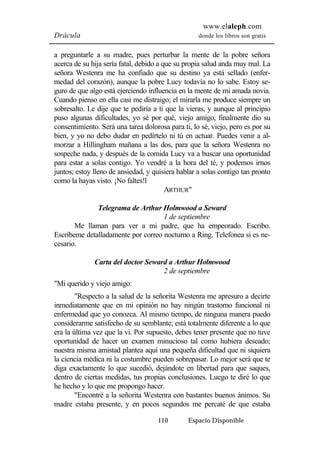 www.elaleph.com 
Drácula donde los libros son gratis 
a preguntarle a su madre, pues perturbar la mente de la pobre señora 
acerca de su hija sería fatal, debido a que su propia salud anda muy mal. La 
señora Westenra me ha confiado que su destino ya está sellado (enfer-medad 
del corazón), aunque la pobre Lucy todavía no lo sabe. Estoy se-guro 
de que algo está ejerciendo influencia en la mente de mi amada novia. 
Cuando pienso en ella casi me distraigo; el mirarla me produce siempre un 
sobresalto. Le dije que te pediría a ti que la vieras, y aunque al principio 
puso algunas dificultades, yo sé por qué, viejo amigo, finalmente dio su 
consentimiento. Será una tarea dolorosa para ti, lo sé, viejo, pero es por su 
bien, y yo no debo dudar en pedírtelo ni tú en actuar. Puedes venir a al-morzar 
a Hillingham mañana a las dos, para que la señora Westenra no 
sospeche nada, y después de la comida Lucy va a buscar una oportunidad 
para estar a solas contigo. Yo vendré a la hora del té, y podemos irnos 
juntos; estoy lleno de ansiedad, y quisiera hablar a solas contigo tan pronto 
como la hayas visto. ¡No faltes!l 
ARTHUR" 
Telegrama de Arthur Holmwood a Seward 
1 de septiembre 
Me llaman para ver a mi padre, que ha empeorado. Escribo. 
Escríbeme detalladamente por correo nocturno a Ring. Telefonea si es ne-cesario. 
Carta del doctor Seward a Arthur Holmwood 
2 de septiembre 
110 Espacio Disponible 
"Mi querido y viejo amigo: 
"Respecto a la salud de la señorita Westenra me apresuro a decirte 
inmediatamente que en mi opinión no hay ningún trastorno funcional ni 
enfermedad que yo conozca. Al mismo tiempo, de ninguna manera puedo 
considerarme satisfecho de su semblante; está totalmente diferente a lo que 
era la última vez que la vi. Por supuesto, debes tener presente que no tuve 
oportunidad de hacer un examen minucioso tal como hubiera deseado; 
nuestra misma amistad plantea aquí una pequeña dificultad que ni siquiera 
la ciencia médica ni la costumbre pueden sobrepasar. Lo mejor será que te 
diga exactamente lo que sucedió, dejándote en libertad para que saques, 
dentro de ciertas medidas, tus propias conclusiones. Luego te diré lo que 
he hecho y lo que me propongo hacer. 
"Encontré a la señorita Westenra con bastantes buenos ánimos. Su 
madre estaba presente, y en pocos segundos me percaté de que estaba 
 