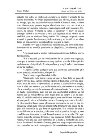 www.elaleph.com 
Bram Stoker donde los libros son gratis 
tratando por todos los medios de engañar a su madre, y evitarle de esa 
manera ansiedades. No tengo ninguna duda de que adivina, en caso de que 
no lo sepa, que hay necesidad de tener cautela. Comimos solos, y como 
nos esforzamos por parecer alegres, obtuvimos, como una especie de re-compensa 
por nuestros esfuerzos, cierta alegría real, entre nosotros. En-tonces, 
la señora Westenra se retiró a descansar, y Lucy se quedó 
conmigo. Fuimos a su boudoir, y hasta que llegamos ahí su reserva no se 
modificó, pues los sirvientes iban y venían. Sin embargo, tan pronto como 
se cerró la puerta, la máscara cayó de su rostro y se hundió en un sillón 
dando un gran suspiro y escondiendo sus ojos con la mano. 
Cuando yo vi que su animosidad había fallado, me aproveché inme-diatamente 
de su reacción para hacer un diagnóstico. Me dijo muy dulce-mente: 
"-No puedo decirle a usted cuánto detesto tener que hablarle acerca 
111 Espacio Disponible 
de mi persona. 
"Yo le recordé que las confidencias de un doctor eran sagradas, 
pero que tú estabas verdaderamente muy ansioso por ella. Ella captó in-mediatamente 
el significado de mis palabras, y arregló todo el asunto con 
un par de palabras. 
"-Dígale a Arthur cualquier cosa que usted crea conveniente. ¡Yo 
no me preocupo por mí misma, sino por él! 
"Por lo tanto, tengo libertad de hablar. 
"Fácilmente pude darme cuenta de que le hace falta un poco de 
sangre, pero no pude ver los síntomas típicos de la anemia, y por una casu-alidad 
tuve de hecho la oportunidad de probar la cualidad de su sangre, 
pues al abrir una ventana que estaba remachada, un cordón se rompió y 
ella se cortó ligeramente la mano con el vidrio quebrado. En sí mismo fue 
un hecho insignificante, pero me dio una oportunidad evidente, de tal 
manera que yo me apoderé de unas pocas gotas de sangre, y las he anali-zado. 
El análisis cualitativo muestra que existen condiciones normales, y 
además, puedo inferir, señalan la existencia de un vigoroso estado de salud. 
En otros asuntos físicos quedé plenamente convencido de que no hay ne-cesidad 
de temer; pero como en alguna parte debe haber una causa, he lle-gado 
a la conclusión de que debe ser algo mental. Ella se queja de tener a 
veces dificultades al respirar, y de tener sueños pesados, letárgicos, con 
pesadillas que la asustan, pero de las cuales no se puede acordar. Dice que 
cuando niña solía caminar dormida, y que estando en Whitby la costumbre 
regresó, y que una vez salió caminando en la noche y fue hasta East Cliff, 
donde la encontró la señorita Murray; pero me asegura que últimamente 
esta costumbre ha vuelto a desaparecer. He quedado con dudas, por lo que 
 
