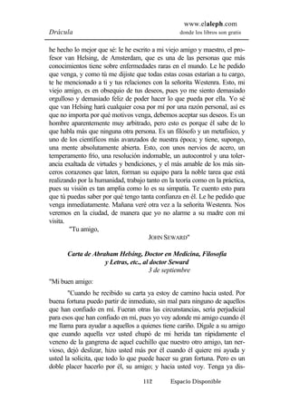 www.elaleph.com 
Drácula donde los libros son gratis 
he hecho lo mejor que sé: le he escrito a mi viejo amigo y maestro, el pro-fesor 
van Helsing, de Amsterdam, que es una de las personas que más 
conocimientos tiene sobre enfermedades raras en el mundo. Le he pedido 
que venga, y como tú me dijiste que todas estas cosas estarían a tu cargo, 
te he mencionado a ti y tus relaciones con la señorita Westenra. Esto, mi 
viejo amigo, es en obsequio de tus deseos, pues yo me siento demasiado 
orgulloso y demasiado feliz de poder hacer lo que pueda por ella. Yo sé 
que van Helsing hará cualquier cosa por mí por una razón personal, así es 
que no importa por qué motivos venga, debemos aceptar sus deseos. Es un 
hombre aparentemente muy arbitrado, pero esto es porque él sabe de lo 
que habla más que ninguna otra persona. Es un filósofo y un metafísico, y 
uno de los científicos más avanzados de nuestra época; y tiene, supongo, 
una mente absolutamente abierta. Esto, con unos nervios de acero, un 
temperamento frío, una resolución indomable, un autocontrol y una toler-ancia 
exaltada de virtudes y bendiciones, y el más amable de los más sin-ceros 
corazones que laten, forman su equipo para la noble tarea que está 
realizando por la humanidad, trabajo tanto en la teoría como en la práctica, 
pues su visión es tan amplia como lo es su simpatía. Te cuento esto para 
que tú puedas saber por qué tengo tanta confianza en él. Le he pedido que 
venga inmediatamente. Mañana veré otra vez a la señorita Westenra. Nos 
veremos en la ciudad, de manera que yo no alarme a su madre con mi 
visita. 
112 Espacio Disponible 
"Tu amigo, 
JOHN SEWARD" 
Carta de Abraham Helsing, Doctor en Medicina, Filosofía 
y Letras, etc., al doctor Seward 
3 de septiembre 
"Mi buen amigo: 
"Cuando he recibido su carta ya estoy de camino hacia usted. Por 
buena fortuna puedo partir de inmediato, sin mal para ninguno de aquellos 
que han confiado en mí. Fueran otras las circunstancias, sería perjudicial 
para esos que han confiado en mí, pues yo voy adonde mi amigo cuando él 
me llama para ayudar a aquellos a quienes tiene cariño. Dígale a su amigo 
que cuando aquella vez usted chupó de mi herida tan rápidamente el 
veneno de la gangrena de aquel cuchillo que nuestro otro amigo, tan ner-vioso, 
dejó deslizar, hizo usted más por él cuando él quiere mi ayuda y 
usted la solicita, que todo lo que puede hacer su gran fortuna. Pero es un 
doble placer hacerlo por él, su amigo; y hacia usted voy. Tenga ya dis- 
 