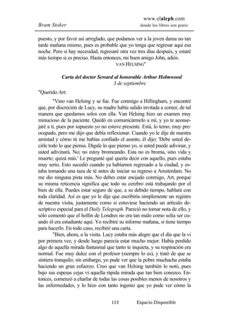 www.elaleph.com 
Bram Stoker donde los libros son gratis 
puesto, y por favor así arreglado, que podamos ver a la joven dama no tan 
tarde mañana mismo, pues es probable que yo tenga que regresar aquí esa 
noche. Pero si hay necesidad, regresaré otra vez tres días después, y estaré 
más tiempo si es preciso. Hasta entonces, mi buen amigo John, adiós. 
VAN HELSING" 
Carta del doctor Seward al honorable Arthur Holmwood 
3 de septiembre 
113 Espacio Disponible 
"Querido Art: 
"Vino van Helsing y se fue. Fue conmigo a Hillingham, y encontré 
que, por discreción de Lucy, su madre había salido invitada a comer, de tal 
manera que quedamos solos con ella. Van Helsing hizo un examen muy 
minucioso de la paciente. Quedó en comunicármelo a mí, y yo te aconse-jaré 
a ti, pues por supuesto yo no estuve presente. Está, lo temo, muy pre-ocupado, 
pero me dijo que debía reflexionar. Cuando yo le dije de nuestra 
amistad y cómo tú me habías confiado el asunto, él dijo: 'Debe usted de-cirle 
todo lo que piensa. Dígale lo que pienso yo, si usted puede adivinar, y 
usted adivinará. No; no estoy bromeando. Esta no es broma, sino vida y 
muerte; quizá más.' Le pregunté qué quería decir con aquello, pues estaba 
muy serio. Esto sucedió cuando ya habíamos regresado a la ciudad, y es-taba 
tomando una taza de té antes de iniciar su regreso a Amsterdam. No 
me dio ninguna pista más. No debes estar enojado conmigo, Art, porque 
su misma reticencia significa que todo su cerebro está trabajando por el 
bien de ella. Puedes estar seguro de que, a su debido tiempo, hablará con 
toda claridad. Así es que yo le dije que escribiría simplemente un registro 
de nuestra visita, justamente como si estuviese haciendo un artículo de-scriptivo 
especial para el Daily Telegraph. Pareció no tomar nota de ello, y 
sólo comentó que el hollín de Londres no era tan malo como solía ser cu-ando 
él era estudiante aquí. Yo recibiré su informe mañana, si tiene tiempo 
para hacerlo. En todo caso, recibiré una carta. 
"Bien, ahora, a la visita. Lucy estaba más alegre que el día que la vi 
por primera vez, y desde luego parecía estar mucho mejor. Había perdido 
algo de aquella mirada fantasmal que tanto te inquieta, y su respiración era 
normal. Fue muy dulce con el profesor (siempre lo es), y trató de que se 
sintiera tranquilo; sin embargo, yo pude ver que la pobre muchacha estaba 
haciendo un gran esfuerzo. Creo que van Helsing también lo notó, pues 
bajo sus espesas cejas vi aquella rápida mirada que tan bien conozco. En-tonces, 
comenzó a charlar de todas las cosas posibles menos de nosotros y 
las enfermedades, y lo hizo con tanto ingenio que yo pude ver cómo la 
 