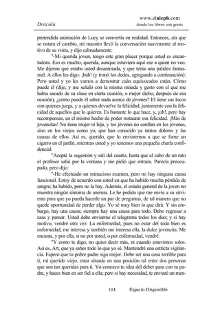www.elaleph.com 
Drácula donde los libros son gratis 
pretendida animación de Lucy se convertía en realidad. Entonces, sin que 
se notara el cambio, mi maestro llevó la conversación suavemente al mo-tivo 
de su visita, y dijo calmadamente: 
"-Mi querida joven, tengo este gran placer porque usted es encan-tadora. 
Eso es mucho, querida, aunque estuviera aquí ese a quien no veo. 
Me dijeron que estaba usted desanimada, y que tenía una palidez fantas-mal. 
A ellos les digo: ¡bah! (y tronó los dedos, agregando a continuación): 
Pero usted y yo les vamos a demostrar cuán equivocados están. Cómo 
puede él (dijo, y me señaló con la misma mirada y gesto con el que me 
había sacado de su clase en cierta ocasión, o mejor dicho, después de esa 
ocasión), ¿cómo puede él saber nada acerca de jóvenes? El tiene sus locos 
con quienes juega, y a quienes devuelve la felicidad, juntamente con la feli-cidad 
de aquellos que lo quieren. Es bastante lo que hace, y, ¡oh!, pero hay 
recompensas, en el mismo hecho de poder restaurar esa felicidad. ¡Más de 
jovencitas! No tiene mujer ni hija, y los jóvenes no confían en los jóvenes, 
sino en los viejos como yo, que han conocido ya tantos dolores y las 
causas de ellos. Así es, querido, que lo enviaremos a que se fume un 
cigarro en el jardín, mientras usted y yo tenemos una pequeña charla confi-dencial. 
"Acepté la sugestión y salí del cuarto, hasta que al cabo de un rato 
el profesor salió por la ventana y me pidió que entrara. Parecía preocu-pado, 
pero dijo: 
"-He efectuado un minucioso examen, pero no hay ninguna causa 
funcional. Estoy de acuerdo con usted en que ha habido mucha pérdida de 
sangre; ha habido, pero no la hay. Además, el estado general de la joven no 
muestra ningún síntoma de anemia. Le he pedido que me envíe a su sirvi-enta 
para que yo pueda hacerle un par de preguntas, de tal manera que no 
quede oportunidad de perder algo. Yo sé muy bien lo que dirá. Y sin em-bargo, 
hay una causa; siempre hay una causa para todo. Debo regresar a 
casa y pensar. Usted debe enviarme el telegrama todos los días; y si hay 
motivo, vendré otra vez. La enfermedad, pues no estar del todo bien es 
enfermedad, me interesa y también me interesa ella, la dulce jovencita. Me 
encanta, y por ella, si no por usted, o por enfermedad, vendré. 
"Y como te digo, no quiso decir más, ni cuando estuvimos solos. 
Así es, Art, que ya sabes todo lo que yo sé. Mantendré una estricta vigilan-cia. 
Espero que tu pobre padre siga mejor. Debe ser una cosa terrible para 
ti, mi querido viejo, estar situado en una posición tal entre dos personas 
que son tan queridas para ti. Yo conozco tu idea del deber para con tu pa-dre, 
y haces bien en ser fiel a ella; pero si hay necesidad, te enviaré un men- 
114 Espacio Disponible 
 