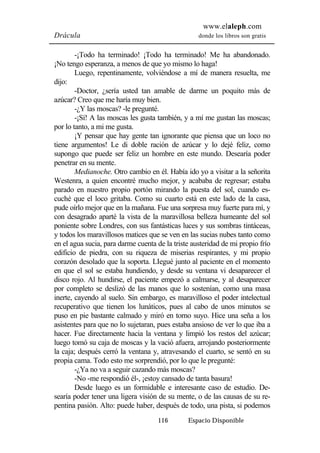 www.elaleph.com 
Drácula donde los libros son gratis 
-¡Todo ha terminado! ¡Todo ha terminado! Me ha abandonado. 
¡No tengo esperanza, a menos de que yo mismo lo haga! 
Luego, repentinamente, volviéndose a mí de manera resuelta, me 
116 Espacio Disponible 
dijo: 
-Doctor, ¿sería usted tan amable de darme un poquito más de 
azúcar? Creo que me haría muy bien. 
-¿Y las moscas? -le pregunté. 
-¡Sí! A las moscas les gusta también, y a mí me gustan las moscas; 
por lo tanto, a mi me gusta. 
¡Y pensar que hay gente tan ignorante que piensa que un loco no 
tiene argumentos! Le di doble ración de azúcar y lo dejé feliz, como 
supongo que puede ser feliz un hombre en este mundo. Desearía poder 
penetrar en su mente. 
Medianoche. Otro cambio en él. Había ido yo a visitar a la señorita 
Westenra, a quien encontré mucho mejor, y acababa de regresar; estaba 
parado en nuestro propio portón mirando la puesta del sol, cuando es-cuché 
que el loco gritaba. Como su cuarto está en este lado de la casa, 
pude oírlo mejor que en la mañana. Fue una sorpresa muy fuerte para mí, y 
con desagrado aparté la vista de la maravillosa belleza humeante del sol 
poniente sobre Londres, con sus fantásticas luces y sus sombras tintáceas, 
y todos los maravillosos matices que se ven en las sucias nubes tanto como 
en el agua sucia, para darme cuenta de la triste austeridad de mi propio frío 
edificio de piedra, con su riqueza de miserias respirantes, y mi propio 
corazón desolado que la soporta. LIegué junto al paciente en el momento 
en que el sol se estaba hundiendo, y desde su ventana vi desaparecer el 
disco rojo. Al hundirse, el paciente empezó a calmarse, y al desaparecer 
por completo se deslizó de las manos que lo sostenían, como una masa 
inerte, cayendo al suelo. Sin embargo, es maravilloso el poder intelectual 
recuperativo que tienen los lunáticos, pues al cabo de unos minutos se 
puso en pie bastante calmado y miró en torno suyo. Hice una seña a los 
asistentes para que no lo sujetaran, pues estaba ansioso de ver lo que iba a 
hacer. Fue directamente hacia la ventana y limpió los restos del azúcar; 
luego tomó su caja de moscas y la vació afuera, arrojando posteriormente 
la caja; después cerró la ventana y, atravesando el cuarto, se sentó en su 
propia cama. Todo esto me sorprendió, por lo que le pregunté: 
-¿Ya no va a seguir cazando más moscas? 
-No -me respondió él-, ¡estoy cansado de tanta basura! 
Desde luego es un formidable e interesante caso de estudio. De-searía 
poder tener una ligera visión de su mente, o de las causas de su re-pentina 
pasión. Alto: puede haber, después de todo, una pista, si podemos 
 