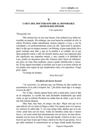 www.elaleph.com 
Drácula donde los libros son gratis 
X 
CARTA DEL DOCTOR SEWARD AL HONORABLE 
ARTHUR HOLMWOOD 
6 de septiembre 
118 Espacio Disponible 
"Mi querido Art: 
"Mis noticias hoy no son muy buenas. Esta mañana Lucy había ret-rocedido 
un poquito. Sin embargo, una cosa buena ha resultado de ello: la 
señora Westenra estaba naturalmente ansiosa respecto a Lucy, y me ha 
consultado a mí profesionalmente acerca de ella. Aproveché la oportuni-dad 
y le dije que mi antiguo maestro, van Helsing, el gran especialista, iba a 
pasar conmigo unos días, y que yo la pondría a su cuidado; así es que 
ahora podemos entrar y salir sin causarle alarma, pues una impresión para 
ella significaría una repentina muerte, y esto, aunado a la debilidad de 
Lucy, podría ser desastroso para ella. Estamos todos llenos de tribulacio-nes, 
pero, mi viejo, Dios mediante, vamos a poder sobrellevarlas y vencer-las. 
Si hay alguna necesidad, te escribiré, por lo que si no tienes noticias de 
mí, puedes estar seguro de que simplemente estoy a la expectativa. Tengo 
prisa. Adiós. 
"Tu amigo de siempre, 
JOHN SEWARD" 
Del diario del doctor Seward 
7 de septiembre. Lo primero que van Helsing me dijo cuando nos 
encontramos en la calle Liverpool, fue: "¿Ha dicho usted algo a su amigo, 
el novio de ella?" 
-No -le dije-. Quería esperar hasta verlo a usted antes, como le dije 
en mi telegrama. Le escribí una carta diciéndole simplemente que usted 
venía, ya que la señorita Westenra no estaba bien de salud, y que le envi-aría 
más noticias después. 
-Muy bien, muy bien, mi amigo -me dijo-. Mejor será que no lo 
sepa todavía; tal vez nunca lo llegue a saber. Eso espero; pero si es necesa-rio, 
entonces lo sabrá todo. Y, mi viejo amigo John, déjeme que se lo ad-vierta: 
usted trata con los locos. Todos los hombres están más o menos 
locos; y así como usted trata discretamente con sus locos, así trate discre-tamente 
con los locos de Dios: el resto del mundo. Usted no le dice a sus 
locos lo que hace ni por qué lo hace; usted no les dice lo que piensa. Así es 
que debe mantener el conocimiento en su lugar, donde pueda descansar; 
 