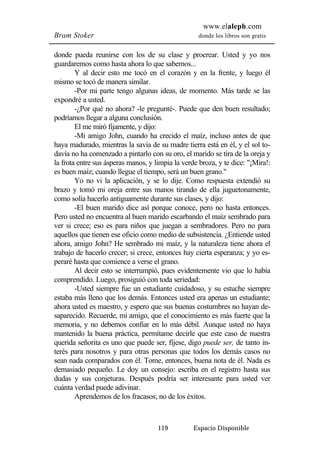 www.elaleph.com 
Bram Stoker donde los libros son gratis 
donde pueda reunirse con los de su clase y procrear. Usted y yo nos 
guardaremos como hasta ahora lo que sabemos... 
Y al decir esto me tocó en el corazón y en la frente, y luego él 
119 Espacio Disponible 
mismo se tocó de manera similar. 
-Por mi parte tengo algunas ideas, de momento. Más tarde se las 
expondré a usted. 
-¿Por qué no ahora? -le pregunté-. Puede que den buen resultado; 
podríamos llegar a alguna conclusión. 
El me miró fijamente, y dijo: 
-Mi amigo John, cuando ha crecido el maíz, incluso antes de que 
haya madurado, mientras la savia de su madre tierra está en él, y el sol to-davía 
no ha comenzado a pintarlo con su oro, el marido se tira de la oreja y 
la frota entre sus ásperas manos, y limpia la verde broza, y te dice: "¡Mira!: 
es buen maíz; cuando llegue el tiempo, será un buen grano." 
Yo no vi la aplicación, y se lo dije. Como respuesta extendió su 
brazo y tomó mi oreja entre sus manos tirando de ella juguetonamente, 
como solía hacerlo antiguamente durante sus clases, y dijo: 
-El buen marido dice así porque conoce, pero no hasta entonces. 
Pero usted no encuentra al buen marido escarbando el maíz sembrado para 
ver si crece; eso es para niños que juegan a sembradores. Pero no para 
aquellos que tienen ese oficio como medio de subsistencia. ¿Entiende usted 
ahora, amigo John? He sembrado mi maíz, y la naturaleza tiene ahora el 
trabajo de hacerlo crecer; si crece, entonces hay cierta esperanza; y yo es-peraré 
hasta que comience a verse el grano. 
Al decir esto se interrumpió, pues evidentemente vio que lo había 
comprendido. Luego, prosiguió con toda seriedad: 
-Usted siempre fue un estudiante cuidadoso, y su estuche siempre 
estaba más lleno que los demás. Entonces usted era apenas un estudiante; 
ahora usted es maestro, y espero que sus buenas costumbres no hayan de-saparecido. 
Recuerde, mi amigo, que el conocimiento es más fuerte que la 
memoria, y no debemos confiar en lo más débil. Aunque usted no haya 
mantenido la buena práctica, permítame decirle que este caso de nuestra 
querida señorita es uno que puede ser, fíjese, digo puede ser, de tanto in-terés 
para nosotros y para otras personas que todos los demás casos no 
sean nada comparados con él. Tome, entonces, buena nota de él. Nada es 
demasiado pequeño. Le doy un consejo: escriba en el registro hasta sus 
dudas y sus conjeturas. Después podría ser interesante para usted ver 
cuánta verdad puede adivinar. 
Aprendemos de los fracasos; no de los éxitos. 
 