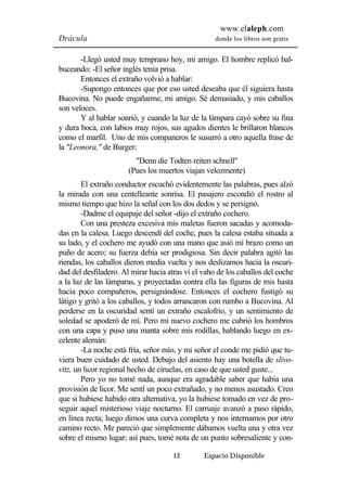 www.elaleph.com 
Drácula donde los libros son gratis 
-Llegó usted muy temprano hoy, mi amigo. El hombre replicó bal-buceando: 
-El señor inglés tenía prisa. 
Entonces el extraño volvió a hablar: 
-Supongo entonces que por eso usted deseaba que él siguiera hasta 
Bucovina. No puede engañarme, mi amigo. Sé demasiado, y mis caballos 
son veloces. 
Y al hablar sonrió, y cuando la luz de la lámpara cayó sobre su fina 
y dura boca, con labios muy rojos, sus agudos dientes le brillaron blancos 
como el marfil. Uno de mis companeros le susurró a otro aquella frase de 
la "Leonora," de Burger: 
"Denn die Todten reiten schnell" 
(Pues los muertos viajan velozmente) 
El extraño conductor escuchó evidentemente las palabras, pues alzó 
la mirada con una centelleante sonrisa. El pasajero escondió el rostro al 
mismo tiempo que hizo la señal con los dos dedos y se persignó. 
-Dadme el equipaje del señor -dijo el extraño cochero. 
Con una presteza excesiva mis maletas fueron sacadas y acomoda-das 
en la calesa. Luego descendí del coche, pues la calesa estaba situada a 
su lado, y el cochero me ayudó con una mano que asió mi brazo como un 
puño de acero; su fuerza debía ser prodigiosa. Sin decir palabra agitó las 
riendas, los caballos dieron media vuelta y nos deslizamos hacia la oscuri-dad 
del desfiladero. Al mirar hacia atras ví el vaho de los caballos del coche 
a la luz de las lámparas, y proyectadas contra ella las figuras de mis hasta 
hacia poco compañeros, persignándose. Entonces el cochero fustigó su 
látigo y gritó a los caballos, y todos arrancaron con rumbo a Bucovina. Al 
perderse en la oscuridad sentí un extraño escalofrio, y un sentimiento de 
soledad se apoderó de mí. Pero mi nuevo cochero me cubrió los hombros 
con una capa y puso una manta sobre mis rodillas, hablando luego en ex-celente 
alemán: 
-La noche está fría, señor mío, y mi señor el conde me pidió que tu-viera 
buen cuidado de usted. Debajo del asiento hay una botella de slivo-vitz, 
un licor regional hecho de ciruelas, en caso de que usted guste... 
Pero yo no tomé nada, aunque era agradable saber que había una 
provisión de licor. Me sentí un poco extrañado, y no menos asustado. Creo 
que si hubiese habido otra alternativa, yo la hubiese tomado en vez de pro-seguir 
aquel misterioso viaje nocturno. El carruaje avanzó a paso rápido, 
en línea recta; luego dimos una curva completa y nos internamos por otro 
camino recto. Me pareció que simplemente dábamos vuelta una y otra vez 
sobre el mismo lugar; así pues, tomé nota de un punto sobresaliente y con- 
12 Espacio Disponible 
 