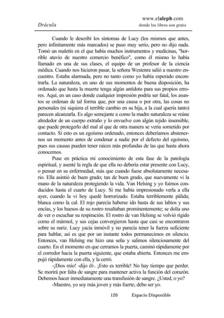 www.elaleph.com 
Drácula donde los libros son gratis 
Cuando le describí los síntomas de Lucy (los mismos que antes, 
pero infinitamente más marcados) se puso muy serio, pero no dijo nada. 
Tomó un maletín en el que había muchos instrumentos y medicinas, "hor-rible 
atavío de nuestro comercio benéfico", como él mismo lo había 
llamado en una de sus clases, el equipo de un profesor de la ciencia 
médica. Cuando nos hicieron pasar, la señora Westenra salió a nuestro en-cuentro. 
Estaba alarmada, pero no tanto como yo había esperado encon-trarla. 
La naturaleza, en uno de sus momentos de buena disposición, ha 
ordenado que hasta la muerte tenga algún antídoto para sus propios erro-res. 
Aquí, en un caso donde cualquier impresión podría ser fatal, los asun-tos 
se ordenan de tal forma que, por una causa o por otra, las cosas no 
personales (ni siquiera el terrible cambio en su hija, a la cual quería tanto) 
parecen alcanzarla. Es algo semejante a como la madre naturaleza se reúne 
alrededor de un cuerpo extraño y lo envuelve con algún tejido insensible, 
que puede protegerlo del mal al que de otra manera se vería sometido por 
contacto. Si esto es un egoísmo ordenado, entonces deberíamos abstener-nos 
un momento antes de condenar a nadie por el defecto del egoísmo, 
pues sus causas pueden tener raíces más profundas de las que hasta ahora 
conocemos. 
Puse en práctica mi conocimiento de esta fase de la patología 
espiritual, y asenté la regla de que ella no debería estar presente con Lucy, 
o pensar en su enfermedad, más que cuando fuese absolutamente necesa-rio. 
Ella asintió de buen grado; tan de buen grado, que nuevamente vi la 
mano de la naturaleza protegiendo la vida. Van Helsing y yo fuimos con-ducidos 
hasta el cuarto de Lucy. Si me había impresionado verla a ella 
ayer, cuando la vi hoy quedé horrorizado. Estaba terriblemente pálida; 
blanca como la cal. El rojo parecía haberse ido hasta de sus labios y sus 
encías, y los huesos de su rostro resaltaban prominentemente; se dolía uno 
de ver o escuchar su respiración. El rostro de van Helsing se volvió rígido 
como el mármol, y sus cejas convergieron hasta que casi se encontraron 
sobre su nariz. Lucy yacía inmóvil y no parecía tener la fuerza suficiente 
para hablar, así es que por un instante todos permanecimos en silencio. 
Entonces, van Helsing me hizo una seña y salimos silenciosamente del 
cuarto. En el momento en que cerramos la puerta, caminó rápidamente por 
el corredor hacia la puerta siguiente, que estaba abierta. Entonces me em-pujó 
rápidamente con ella, y la cerró. 
-¡Dios mío! -dijo él-. ¡Esto es terrible! No hay tiempo que perder. 
Se morirá por falta de sangre para mantener activa la función del corazón. 
Debemos hacer inmediatamente una transfusión de sangre. ¿Usted, o yo? 
-Maestro, yo soy más joven y más fuerte; debo ser yo. 
120 Espacio Disponible 
 
