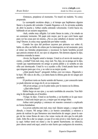 www.elaleph.com 
Bram Stoker donde los libros son gratis 
-Entonces, prepárese al momento. Yo traeré mi maletín. Ya estoy 
121 Espacio Disponible 
preparado. 
Lo acompañé escaleras abajo, y al tiempo que bajábamos alguien 
llamó a la puerta del corredor. Cuando llegamos a él, la sirvienta acababa 
de abrir la puerta y Arthur estaba entrando velozmente. Corrió hacia mí, 
hablando en un susurro angustioso. 
-Jack, estaba muy afligido. Leí entre líneas tu carta, y he estado en 
un constante tormento. Mi papá está mejor, por lo que corrí hasta aquí 
para ver las cosas por mí mismo. ¿No es este caballero el doctor van Hel-sing? 
Doctor, le estoy muy agradecido por haber venido. 
Cuando los ojos del profesor cayeron por primera vez sobre él, 
había en ellos un brillo de cólera por la interrupción en tal momento: pero 
al mirar sus fornidas proporciones y reconocer la fuerte hombría juvenil 
que parecía emanar de él, sus ojos se alegraron. Sin demora alguna le dijo, 
mientras extendía la mano: 
-Joven, ha llegado usted a tiempo. Usted es el novio de nuestra pa-ciente, 
¿verdad? Está mal; muy, muy mal. No, hijo, no se ponga así le dijo, 
viendo que repentinamente mi amigo se ponía pálido y se sentaba en una 
silla casi desmayado. Usted le va a ayudar a ella. Usted puede hacer más 
que ninguno para que viva, y su valor es su mejor ayuda. 
-¿Qué puedo hacer? -preguntó Arthur, con voz ronca-. Dígamelo y 
lo haré. Mi vida es de ella, y yo daría hasta la última gota de mi sangre por 
ayudarla. 
El profesor tenía un fuerte sentido del humor, y por conocerlo tanto 
yo pude detectar un rasgo de él, en su respuesta: 
-Mi joven amigo, yo no le pido tanto; por lo menos no la última. 
-¿Qué debo hacer? 
Había fuego en sus ojos, y su nariz temblaba de emoción. Van Hel-sing 
le dio palmadas en el hombro. 
-Venga -le dijo-. Usted es un hombre, y un hombre es lo que nece-sitamos. 
Usted está mejor que yo, y mejor que mi amigo John. 
Arthur miró perplejo y entonces mi maestro comenzó a explicarle 
en forma bondadosa: 
-La joven señorita está mal, muy mal. Quiere sangre, y sangre debe 
dársele, o muere. Mi amigo John y yo hemos consultado; y estamos a 
punto de realizar lo que llamamos una transfusión de sangre: pasar la san-gre 
de las venas llenas de uno a las venas vacías de otro que la está pidi-endo. 
John iba a dar su sangre, ya que él es más joven y más fuerte que yo 
(y aquí Arthur tomó mi mano y me la apretó fuertemente. en silencio), 
pero ahora usted está aquí; usted es más fuerte que cualquiera de nosotros, 
 