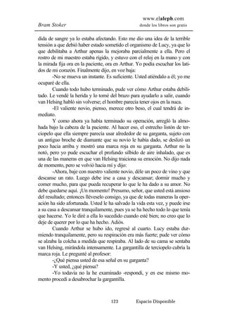 www.elaleph.com 
Bram Stoker donde los libros son gratis 
dida de sangre ya lo estaba afectando. Esto me dio una idea de la terrible 
tensión a que debió haber estado sometido el organismo de Lucy, ya que lo 
que debilitaba a Arthur apenas la mejoraba parcialmente a ella. Pero el 
rostro de mi maestro estaba rígido, y estuvo con el reloj en la mano y con 
la mirada fija ora en la paciente, ora en Arthur. Yo podía escuchar los lati-dos 
de mi corazón. Finalmente dijo, en voz baja: 
-No se mueva un instante. Es suficiente. Usted atiéndalo a él; yo me 
123 Espacio Disponible 
ocuparé de ella. 
Cuando todo hubo terminado, pude ver cómo Arthur estaba debili-tado. 
Le vendé la herida y lo tomé del brazo para ayudarlo a salir, cuando 
van Helsing habló sin volverse; el hombre parecía tener ojos en la nuca. 
-El valiente novio, pienso, merece otro beso, el cual tendrá de in-mediato. 
Y como ahora ya había terminado su operación, arregló la almo-hada 
bajo la cabeza de la paciente. Al hacer eso, el estrecho listón de ter-ciopelo 
que ella siempre parecía usar alrededor de su garganta, sujeto con 
un antiguo broche de diamante que su novio le había dado, se deslizó un 
poco hacia arriba y mostró una marca roja en su garganta. Arthur no la 
notó, pero yo pude escuchar el profundo silbido de aire inhalado, que es 
una de las maneras en que van Helsing traiciona su emoción. No dijo nada 
de momento, pero se volvió hacia mí y dijo: 
-Ahora, baje con nuestro valiente novio, déle un poco de vino y que 
descanse un rato. Luego debe irse a casa y descansar; dormir mucho y 
comer mucho, para que pueda recuperar lo que le ha dado a su amor. No 
debe quedarse aquí. ¡Un momento! Presumo, señor, que usted está ansioso 
del resultado; entonces lléveselo consigo, ya que de todas maneras la oper-ación 
ha sido afortunada. Usted le ha salvado la vida esta vez, y puede irse 
a su casa a descansar tranquilamente, pues ya se ha hecho todo lo que tenía 
que hacerse. Yo le diré a ella lo sucedido cuando esté bien; no creo que lo 
deje de querer por lo que ha hecho. Adiós. 
Cuando Arthur se hubo ido, regresé al cuarto. Lucy estaba dur-miendo 
tranquilamente, pero su respiración era más fuerte; pude ver cómo 
se alzaba la colcha a medida que respiraba. Al lado de su cama se sentaba 
van Helsing, mirándola intensamente. La gargantilla de terciopelo cubría la 
marca roja. Le pregunté al profesor: 
-¿Qué piensa usted de esa señal en su garganta? 
-Y usted, ¿qué piensa? 
-Yo todavía no la he examinado -respondí, y en ese mismo mo-mento 
procedí a desabrochar la gargantilla. 
 