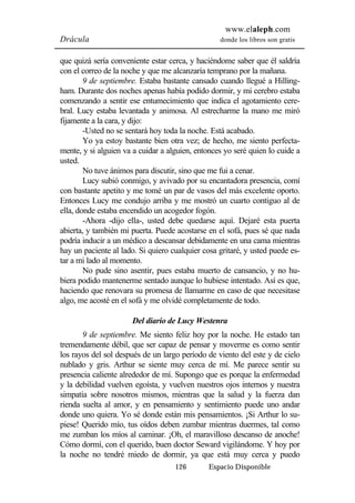 www.elaleph.com 
Drácula donde los libros son gratis 
que quizá sería conveniente estar cerca, y haciéndome saber que él saldría 
con el correo de la noche y que me alcanzaría temprano por la mañana. 
9 de septiembre. Estaba bastante cansado cuando llegué a Hilling-ham. 
Durante dos noches apenas había podido dormir, y mi cerebro estaba 
comenzando a sentir ese entumecimiento que indica el agotamiento cere-bral. 
Lucy estaba levantada y animosa. Al estrecharme la mano me miró 
126 Espacio Disponible 
fijamente a la cara, y dijo: 
-Usted no se sentará hoy toda la noche. Está acabado. 
Yo ya estoy bastante bien otra vez; de hecho, me siento perfecta-mente, 
y si alguien va a cuidar a alguien, entonces yo seré quien lo cuide a 
usted. 
No tuve ánimos para discutir, sino que me fui a cenar. 
Lucy subió conmigo, y avivado por su encantadora presencia, comí 
con bastante apetito y me tomé un par de vasos del más excelente oporto. 
Entonces Lucy me condujo arriba y me mostró un cuarto contiguo al de 
ella, donde estaba encendido un acogedor fogón. 
-Ahora -dijo ella-, usted debe quedarse aquí. Dejaré esta puerta 
abierta, y también mi puerta. Puede acostarse en el sofá, pues sé que nada 
podría inducir a un médico a descansar debidamente en una cama mientras 
hay un paciente al lado. Si quiero cualquier cosa gritaré, y usted puede es-tar 
a mi lado al momento. 
No pude sino asentir, pues estaba muerto de cansancio, y no hu-biera 
podido mantenerme sentado aunque lo hubiese intentado. Así es que, 
haciendo que renovara su promesa de llamarme en caso de que necesitase 
algo, me acosté en el sofá y me olvidé completamente de todo. 
Del diario de Lucy Westenra 
9 de septiembre. Me siento feliz hoy por la noche. He estado tan 
tremendamente débil, que ser capaz de pensar y moverme es como sentir 
los rayos del sol después de un largo período de viento del este y de cielo 
nublado y gris. Arthur se siente muy cerca de mí. Me parece sentir su 
presencia caliente alrededor de mí. Supongo que es porque la enfermedad 
y la debilidad vuelven egoísta, y vuelven nuestros ojos internos y nuestra 
simpatía sobre nosotros mismos, mientras que la salud y la fuerza dan 
rienda suelta al amor, y en pensamiento y sentimiento puede uno andar 
donde uno quiera. Yo sé donde están mis pensamientos. ¡Si Arthur lo su-piese! 
Querido mío, tus oídos deben zumbar mientras duermes, tal como 
me zumban los míos al caminar. ¡Oh, el maravilloso descanso de anoche! 
Cómo dormí, con el querido, buen doctor Seward vigilándome. Y hoy por 
la noche no tendré miedo de dormir, ya que está muy cerca y puedo 
 