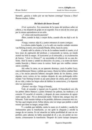 www.elaleph.com 
Bram Stoker donde los libros son gratis 
llamarlo. ¡gracias a todos por ser tan buenos conmigo! Gracias a Dios! 
Buenas noches, Arthur. 
Del diario del doctor Seward 
10 de septiembre. Fui consciente de la mano del profesor sobre mi 
cabeza, y me desperté de golpe en un segundo. Esa es una de las cosas que 
por lo menos aprendemos en un asilo. 
-¿Y cómo está nuestra paciente? 
-Bien, cuando la dejé, o mejor dicho, cuando ella me dejó a mí -le 
127 Espacio Disponible 
respondí. 
-Venga, veamos -dijo él, y juntos entramos al cuarto contiguo. 
La celosía estaba bajada, y yo la subí con mucho cuidado mientras 
van Helsing avanzó, con su pisada blanda, felina, hacia la cama. 
Cuando subí la celosía y la luz de la mañana inundó el cuarto, oí el 
leve siseo de aspiración del profesor, y conociendo su rareza, un miedo 
mortal me heló la sangre. Al acercarme yo él retrocedió, y su exclamación 
de horror, "¡Gott in Himmel!", no necesitaba el refuerzo de su cara do-liente. 
Alzó la mano y señaló en dirección a la cama, y su rostro de hierro 
estaba fruncido y blanco como la ceniza. Sentí que mis rodillas comen-zaron 
a temblar. 
Ahí sobre la cama, en un aparente desmayo, yacía la pobre Lucy, 
más terriblemente blanca y pálida que nunca. Hasta los labios estaban blan-cos, 
y las encías parecían haberse encogido detrás de los dientes, como 
algunas veces vemos en los cuerpos después de una prolongada enfer-medad. 
Van Helsing levantó su pie para patear de cólera, pero el instinto 
de su vida y todos los largos años de hábitos lo contuvieron, y lo depositó 
otra vez suavemente. 
-¡Pronto! -me dijo-. Traiga el brandy, 
Volé, al comedor y regresé con la garrafa. El humedeció con ella 
los pobres labios blancos y juntos frotamos las palmas, las muñecas y el 
corazón. El escuchó el corazón, y después de unos momentos de agoni-zante 
espera, dijo: -No es demasiado tarde. Todavía late, aunque muy dé-bilmente. 
Todo nuestro trabajo se ha perdido; debemos comenzar otra vez. 
No hay aquí ningún joven Arthur ahora; esta vez tengo que pedirle a usted 
mismo que done su sangre, amigo John. 
Y a medida que hablaba, metía la mano en el maletín y sacaba los 
instrumentos para la transfusión; yo me quité la chaqueta y enrollé la 
manga de mi camisa. En tal situación no había posibilidad de usar un so-porífero, 
pero además no había necesidad de él; y así, sin perder un mo-mento, 
comenzamos la transfusión. Después de cierto tiempo (tampoco 
 