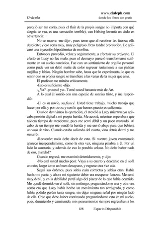 www.elaleph.com 
Drácula donde los libros son gratis 
pareció ser tan corto, pues el fluir de la propia sangre no importa con qué 
alegría se vea, es una sensación terrible), van Helsing levantó un dedo en 
advertencia: 
No se mueva -me dijo-, pues temo que al recobrar las fuerzas ella 
despierte; y eso sería muy, muy peligroso. Pero tendré precaución. Le apli-caré 
una inyección hipodérmica de morfina. 
Entonces procedió, veloz y seguramente, a efectuar su proyecto. El 
efecto en Lucy no fue malo, pues el desmayo pareció transformarse sutil-mente 
en un sueño narcótico. Fue con un sentimiento de orgullo personal 
como pude ver un débil matiz de color regresar lentamente a sus pálidas 
mejillas y labios. Ningún hombre sabe, hasta que lo experimenta, lo que es 
sentir que su propia sangre se transfiere a las venas de la mujer que ama. 
El profesor me miraba críticamente. 
-Eso es suficiente -dijo. 
-¿Ya? -protesté yo-. Tomó usted bastante más de Art. 
A lo cual él sonrió con una especie de sonrisa triste, y me respon-dió: 
-El es su novio, su fiancé. Usted tiene trabajo, mucho trabajo que 
hacer por ella y por otros; y con lo que hemos puesto es suficiente. 
Cuando detuvimos la operación, él atendió a Lucy mientras yo apli-caba 
presión digital a mi propia herida. Me acosté, mientras esperaba a que 
tuviera tiempo de atenderme, pues me sentí débil y un poco mareado. Al 
cabo de un tiempo me vendó la herida y me envió abajo para que bebiera 
un vaso de vino. Cuando estaba saliendo del cuarto, vino detrás de mí y me 
susurró: 
-Recuerde: nada debe decir de esto. Si nuestro joven enamorado 
aparece inesperadamente, como la otra vez, ninguna palabra a él. Por un 
lado lo asustaría, y además de eso lo pondría celoso. No debe haber nada 
de eso, ¿verdad? 
Cuando regresé, me examinó detenidamente, y dijo: 
-No está usted mucho peor. Vaya a su cuarto y descanse en el sofá 
un rato; luego tome un buen desayuno, y regrese otra vez acá. 
Seguí sus órdenes, pues sabía cuán correctas y sabias eran. Había 
hecho mi parte. y ahora mi siguiente deber era recuperar fuerzas. Me sentí 
muy débil, y en la debilidad perdí algo del placer de lo que había ocurrido. 
Me quedé dormido en el sofá; sin embargo, preguntándome una y otra vez 
como era que Lucy había hecho un movimiento tan retrógrado, y como 
había podido perder tanta sangre, sin dejar ninguna señal por ningún lado 
de ella. Creo que debo haber continuado preguntándome esto en mi sueño, 
pues, durmiendo y caminando, mis pensamientos siempre regresaban a los 
128 Espacio Disponible 
 