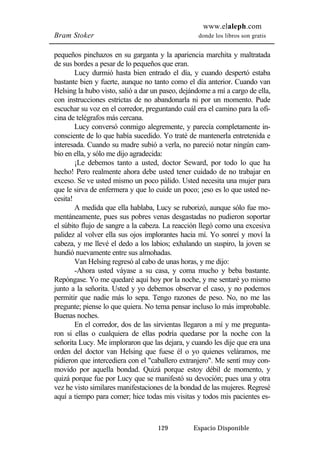 www.elaleph.com 
Bram Stoker donde los libros son gratis 
pequeños pinchazos en su garganta y la apariencia marchita y maltratada 
de sus bordes a pesar de lo pequeños que eran. 
Lucy durmió hasta bien entrado el día, y cuando despertó estaba 
bastante bien y fuerte, aunque no tanto como el día anterior. Cuando van 
Helsing la hubo visto, salió a dar un paseo, dejándome a mí a cargo de ella, 
con instrucciones estrictas de no abandonarla ni por un momento. Pude 
escuchar su voz en el corredor, preguntando cuál era el camino para la ofi-cina 
de telégrafos más cercana. 
Lucy conversó conmigo alegremente, y parecía completamente in-consciente 
de lo que había sucedido. Yo traté de mantenerla entretenida e 
interesada. Cuando su madre subió a verla, no pareció notar ningún cam-bio 
en ella, y sólo me dijo agradecida: 
¡Le debemos tanto a usted, doctor Seward, por todo lo que ha 
hecho! Pero realmente ahora debe usted tener cuidado de no trabajar en 
exceso. Se ve usted mismo un poco pálido. Usted necesita una mujer para 
que le sirva de enfermera y que lo cuide un poco; ¡eso es lo que usted ne-cesita! 
A medida que ella hablaba, Lucy se ruborizó, aunque sólo fue mo-mentáneamente, 
pues sus pobres venas desgastadas no pudieron soportar 
el súbito flujo de sangre a la cabeza. La reacción llegó como una excesiva 
palidez al volver ella sus ojos implorantes hacia mí. Yo sonreí y moví la 
cabeza, y me llevé el dedo a los labios; exhalando un suspiro, la joven se 
hundió nuevamente entre sus almohadas. 
Van Helsing regresó al cabo de unas horas, y me dijo: 
-Ahora usted váyase a su casa, y coma mucho y beba bastante. 
Repóngase. Yo me quedaré aquí hoy por la noche, y me sentaré yo mismo 
junto a la señorita. Usted y yo debemos observar el caso, y no podemos 
permitir que nadie más lo sepa. Tengo razones de peso. No, no me las 
pregunte; piense lo que quiera. No tema pensar incluso lo más improbable. 
Buenas noches. 
En el corredor, dos de las sirvientas llegaron a mí y me pregunta-ron 
si ellas o cualquiera de ellas podría quedarse por la noche con la 
señorita Lucy. Me imploraron que las dejara, y cuando les dije que era una 
orden del doctor van Helsing que fuese él o yo quienes veláramos, me 
pidieron que intercediera con el "caballero extranjero". Me sentí muy con-movido 
por aquella bondad. Quizá porque estoy débil de momento, y 
quizá porque fue por Lucy que se manifestó su devoción; pues una y otra 
vez he visto similares manifestaciones de la bondad de las mujeres. Regresé 
aquí a tiempo para comer; hice todas mis visitas y todos mis pacientes es- 
129 Espacio Disponible 
 