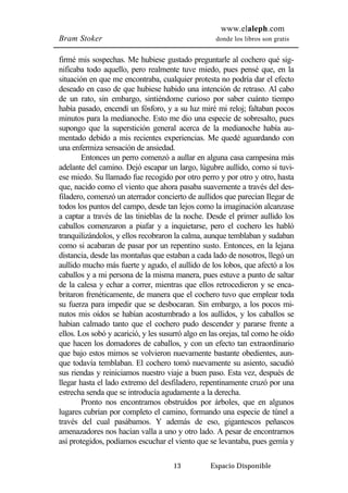www.elaleph.com 
Bram Stoker donde los libros son gratis 
firmé mis sospechas. Me hubiese gustado preguntarle al cochero qué sig-nificaba 
todo aquello, pero realmente tuve miedo, pues pensé que, en la 
situación en que me encontraba, cualquier protesta no podría dar el efecto 
deseado en caso de que hubiese habido una intención de retraso. Al cabo 
de un rato, sin embargo, sintiéndome curioso por saber cuánto tiempo 
había pasado, encendí un fósforo, y a su luz miré mi reloj; faltaban pocos 
minutos para la medianoche. Esto me dio una especie de sobresalto, pues 
supongo que la superstición general acerca de la medianoche había au-mentado 
debido a mis recientes experiencias. Me quedé aguardando con 
una enfermiza sensación de ansiedad. 
Entonces un perro comenzó a aullar en alguna casa campesina más 
adelante del camino. Dejó escapar un largo, lúgubre aullido, como si tuvi-ese 
miedo. Su llamado fue recogido por otro perro y por otro y otro, hasta 
que, nacido como el viento que ahora pasaba suavemente a través del des-filadero, 
comenzó un aterrador concierto de aullidos que parecían Ilegar de 
todos los puntos del campo, desde tan lejos como la imaginación alcanzase 
a captar a través de las tinieblas de la noche. Desde el primer aullido los 
caballos comenzaron a piafar y a inquietarse, pero el cochero les habló 
tranquilizándolos, y ellos recobraron la calma, aunque temblaban y sudaban 
como si acabaran de pasar por un repentino susto. Entonces, en la lejana 
distancia, desde las montañas que estaban a cada lado de nosotros, llegó un 
aullido mucho más fuerte y agudo, el aullido de los lobos, que afectó a los 
caballos y a mi persona de la misma manera, pues estuve a punto de saltar 
de la calesa y echar a correr, mientras que ellos retrocedieron y se enca-britaron 
frenéticamente, de manera que el cochero tuvo que emplear toda 
su fuerza para impedir que se desbocaran. Sin embargo, a los pocos mi-nutos 
mis oídos se habían acostumbrado a los aullidos, y los caballos se 
habian calmado tanto que el cochero pudo descender y pararse frente a 
ellos. Los sobó y acarició, y les susurró algo en las orejas, tal como he oído 
que hacen los domadores de caballos, y con un efecto tan extraordinario 
que bajo estos mimos se volvieron nuevamente bastante obedientes, aun-que 
todavía temblaban. El cochero tomó nuevamente su asiento, sacudió 
sus riendas y reiniciamos nuestro viaje a buen paso. Esta vez, después de 
llegar hasta el lado extremo del desfiladero, repentinamente cruzó por una 
estrecha senda que se introducía agudamente a la derecha. 
Pronto nos encontramos obstruídos por árboles, que en algunos 
lugares cubrían por completo el camino, formando una especie de túnel a 
través del cual pasábamos. Y además de eso, gigantescos peñascos 
amenazadores nos hacían valla a uno y otro lado. A pesar de encontrarnos 
así protegidos, podíamos escuchar el viento que se levantaba, pues gemía y 
13 Espacio Disponible 
 