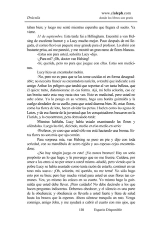 www.elaleph.com 
Drácula donde los libros son gratis 
taban bien; y luego me senté mientras esperaba que llegara el sueño. Ya 
viene. 
11 de septiembre. Esta tarde fui a Hillingham. Encontré a van Hel-sing 
de excelente humor y a Lucy mucho mejor. Poco después de mi lle-gada, 
el correo llevó un paquete muy grande para el profesor. Lo abrió con 
bastante prisa, así me pareció, y me mostró un gran ramo de flores blancas. 
-Estas son para usted, señorita Lucy -dijo. 
-¿Para mí? ¡Oh, doctor van Helsing! 
-Sí, querida, pero no para que juegue con ellas. Estas son medici-nas. 
Lucy hizo un encantador mohín. 
-No, pero no es para que se las tome cocidas ni en forma desagrad-able; 
no necesita fruncir su encantadora naricita, o tendré que indicarle a mi 
amigo Arthur los peligros que tendrá que soportar al ver tanta belleza, que 
él quiere tanto, distorsionarse en esa forma. Ajá, mi bella señorita, eso es: 
tan bonita nariz esta muy recta otra vez. Esto es medicinal, pero usted no 
sabe cómo. Yo lo pongo en su ventana, hago una bonita guirnalda y la 
cuelgo alrededor de su cuello, para que usted duerma bien. Sí; estas flores, 
como las flores de loto, hacen olvidar las penas. Huelen como las aguas de 
Letos, y de esa fuente de la juventud que los conquistadores buscaron en la 
Florida, y la encontraron, pero demasiado tarde. 
Mientras hablaba, Lucy había estado examinando las flores y 
oliéndolas. Luego las tiró, diciendo, medio en risa medio en serio: 
-Profesor, yo creo que usted sólo me está haciendo una broma. Es-tas 
flores no son más que ajo común. 
Para sorpresa mía, van Helsing se puso en pie y dijo con toda 
seriedad, con su mandíbula de acero rígida y sus espesas cejas encontrán-dose: 
-¡No hay ningún juego en esto! ¡Yo nunca bromeo! Hay un serio 
propósito en lo que hago, y le prevengo que no me frustre. Cuídese, por 
amor a los otros si no por amor a usted misma -añadió, pero viendo que la 
pobre Lucy se había asustado como tenía razón de estarlo, continuó en un 
tono más suave-: ¡Oh, señorita, mi querida, no me tema! Yo sólo hago 
esto por su bien; pero hay mucha virtud para usted en esas flores tan co-munes. 
Vea, yo mismo las coloco en su cuarto. Yo mismo hago la guir-nalda 
que usted debe llevar. ¡Pero cuidado! No debe decírselo a los que 
hacen preguntas indiscretas. Debemos obedecer, y el silencio es una parte 
de la obediencia; y obediencia es llevarla a usted fuerte y llena de salud 
hasta los brazos que la esperan. Ahora siéntese tranquila un rato. Venga 
conmigo, amigo John, y me ayudará a cubrir el cuarto con mis ajos, que 
130 Espacio Disponible 
 