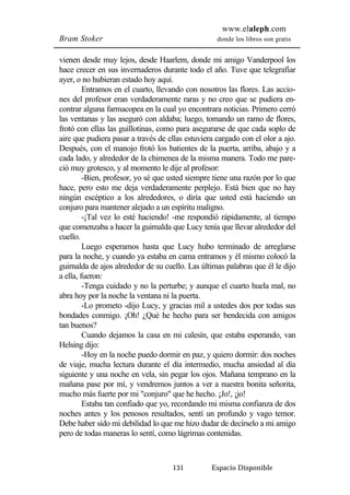 www.elaleph.com 
Bram Stoker donde los libros son gratis 
vienen desde muy lejos, desde Haarlem, donde mi amigo Vanderpool los 
hace crecer en sus invernaderos durante todo el año. Tuve que telegrafiar 
ayer, o no hubieran estado hoy aquí. 
Entramos en el cuarto, llevando con nosotros las flores. Las accio-nes 
del profesor eran verdaderamente raras y no creo que se pudiera en-contrar 
alguna farmacopea en la cual yo encontrara noticias. Primero cerró 
las ventanas y las aseguró con aldaba; luego, tomando un ramo de flores, 
frotó con ellas las guillotinas, como para asegurarse de que cada soplo de 
aire que pudiera pasar a través de ellas estuviera cargado con el olor a ajo. 
Después, con el manojo frotó los batientes de la puerta, arriba, abajo y a 
cada lado, y alrededor de la chimenea de la misma manera. Todo me pare-ció 
muy grotesco, y al momento le dije al profesor: 
-Bien, profesor, yo sé que usted siempre tiene una razón por lo que 
hace, pero esto me deja verdaderamente perplejo. Está bien que no hay 
ningún escéptico a los alrededores, o diría que usted está haciendo un 
conjuro para mantener alejado a un espíritu maligno. 
-¡Tal vez lo esté haciendo! -me respondió rápidamente, al tiempo 
que comenzaba a hacer la guirnalda que Lucy tenía que llevar alrededor del 
cuello. 
Luego esperamos hasta que Lucy hubo terminado de arreglarse 
para la noche, y cuando ya estaba en cama entramos y él mismo colocó la 
guirnalda de ajos alrededor de su cuello. Las últimas palabras que él le dijo 
a ella, fueron: 
-Tenga cuidado y no la perturbe; y aunque el cuarto huela mal, no 
abra hoy por la noche la ventana ni la puerta. 
-Lo prometo -dijo Lucy, y gracias mil a ustedes dos por todas sus 
bondades conmigo. ¡Oh! ¿Qué he hecho para ser bendecida con amigos 
tan buenos? 
Cuando dejamos la casa en mi calesín, que estaba esperando, van 
131 Espacio Disponible 
Helsing dijo: 
-Hoy en la noche puedo dormir en paz, y quiero dormir: dos noches 
de viaje, mucha lectura durante el día intermedio, mucha ansiedad al día 
siguiente y una noche en vela, sin pegar los ojos. Mañana temprano en la 
mañana pase por mí, y vendremos juntos a ver a nuestra bonita señorita, 
mucho más fuerte por mi "conjuro" que he hecho. ¡Jo!, ¡jo! 
Estaba tan confiado que yo, recordando mi misma confianza de dos 
noches antes y los penosos resultados, sentí un profundo y vago temor. 
Debe haber sido mi debilidad lo que me hizo dudar de decírselo a mi amigo 
pero de todas maneras lo sentí, como lágrimas contenidas. 
 
