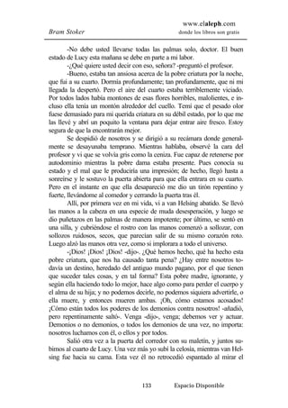 www.elaleph.com 
Bram Stoker donde los libros son gratis 
-No debe usted llevarse todas las palmas solo, doctor. El buen 
estado de Lucy esta mañana se debe en parte a mi labor. 
-¿Qué quiere usted decir con eso, señora? -preguntó el profesor. 
-Bueno, estaba tan ansiosa acerca de la pobre criatura por la noche, 
que fui a su cuarto. Dormía profundamente; tan profundamente, que ni mi 
llegada la despertó. Pero el aire del cuarto estaba terriblemente viciado. 
Por todos lados había montones de esas flores horribles, malolientes, e in-cluso 
ella tenía un montón alrededor del cuello. Temí que el pesado olor 
fuese demasiado para mi querida criatura en su débil estado, por lo que me 
las llevé y abrí un poquito la ventana para dejar entrar aire fresco. Estoy 
segura de que la encontrarán mejor. 
Se despidió de nosotros y se dirigió a su recámara donde general-mente 
se desayunaba temprano. Mientras hablaba, observé la cara del 
profesor y vi que se volvía gris como la ceniza. Fue capaz de retenerse por 
autodominio mientras la pobre dama estaba presente. Pues conocía su 
estado y el mal que le produciría una impresión; de hecho, llegó hasta a 
sonreírse y le sostuvo la puerta abierta para que ella entrara en su cuarto. 
Pero en el instante en que ella desapareció me dio un tirón repentino y 
fuerte, llevándome al comedor y cerrando la puerta tras él. 
Allí, por primera vez en mi vida, vi a van Helsing abatido. Se llevó 
las manos a la cabeza en una especie de muda desesperación, y luego se 
dio puñetazos en las palmas de manera impotente; por último, se sentó en 
una silla, y cubriéndose el rostro con las manos comenzó a sollozar, con 
sollozos ruidosos, secos, que parecían salir de su mismo corazón roto. 
Luego alzó las manos otra vez, como si implorara a todo el universo. 
-¡Dios! ¡Dios! ¡Dios! -dijo-. ¿Qué hemos hecho, qué ha hecho esta 
pobre criatura, que nos ha causado tanta pena? ¿Hay entre nosotros to-davía 
un destino, heredado del antiguo mundo pagano, por el que tienen 
que suceder tales cosas, y en tal forma? Esta pobre madre, ignorante, y 
según ella haciendo todo lo mejor, hace algo como para perder el cuerpo y 
el alma de su hija; y no podemos decirle, no podemos siquiera advertirle, o 
ella muere, y entonces mueren ambas. ¡Oh, cómo estamos acosados! 
¡Cómo están todos los poderes de los demonios contra nosotros! -añadió, 
pero repentinamente saltó-. Venga -dijo-, venga; debemos ver y actuar. 
Demonios o no demonios, o todos los demonios de una vez, no importa: 
nosotros luchamos con él, o ellos y por todos. 
Salió otra vez a la puerta del corredor con su maletín, y juntos su-bimos 
al cuarto de Lucy. Una vez más yo subí la celosía, mientras van Hel-sing 
fue hacia su cama. Esta vez él no retrocedió espantado al mirar el 
133 Espacio Disponible 
 