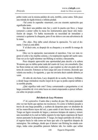 www.elaleph.com 
Drácula donde los libros son gratis 
pobre rostro con la misma palidez de cera, terrible, como antes. Sólo puso 
una mirada de rígida tristeza e infinita piedad. 
-Tal como lo esperaba -murmuró, con esa siseante aspiración que 
134 Espacio Disponible 
significaba tanto. 
Sin decir una palabra más fue y cerró la puerta con llave, y luego 
comenzó a poner sobre la mesa los instrumentos para hacer otra trans-fusión 
de sangre. Yo había reconocido su necesidad de inmediato y 
comencé a quitarme la chaqueta, pero él me detuvo con una advertencia de 
la mano. 
-No -dijo-. Hoy debe usted efectuar la operación. Yo seré el do-nante. 
Usted ya está débil. 
Y al decir esto, se despojó de su chaqueta y se enrolló la manga de 
la camisa. 
Otra vez la operación; nuevamente el narcótico. Una vez más re-gresó 
el color a las mejillas cenizas, y la respiración regular del sueño sano. 
Esta vez yo la vigilé mientras van Helsing se recluía y descansaba. 
Poco después aprovechó una oportunidad para decirle a la señora 
Westenra que no debía quitar nada del cuarto de Lucy sin consultarlo. Que 
las flores tenían un valor medicinal, y que respirar su olor era parte del sis-tema 
de curación. Entonces se hizo cargo del caso él mismo, diciendo que 
velaría esa noche y la siguiente, y que me enviaría decir cuándo debería yo 
venir. 
Al cabo de otra hora, Lucy despertó de su sueño, fresca y brillante, 
y desde luego mirándose mucho mejor de lo que se podía esperar debido a 
su terrible prueba. 
¿Qué significa todo esto? Estoy comenzando a preguntarme si mi 
larga costumbre de vivir entre locos no estará empezando a ejercer influen-cia 
sobre mi propio cerebro. 
Del diario de Lucy Westenra 
17 de septiembre. Cuatro días y noches de paz. Me estoy poniendo 
otra vez tan fuerte que apenas me reconozco. Es como si hubiera pasado a 
través de una larga pesadilla, y acabara de despertar para ver alrededor de 
mí los maravillosos rayos del sol, y para sentir el aire fresco de la mañana. 
Tengo un ligero recuerdo de largos y ansiosos tiempos de espera y temor; 
una oscuridad en la cual no había siquiera la más ligera esperanza de hacer 
menos punzante la desesperación. Y luego, los largos períodos de olvido, y 
el regreso hacia la vida como un buzo que sale a la superficie después de 
sumergirse. Sin embargo, desde que el doctor van Helsing ha estado con-migo, 
todas estas pesadillas parecen haberse ido; los ruidos que solían 
 