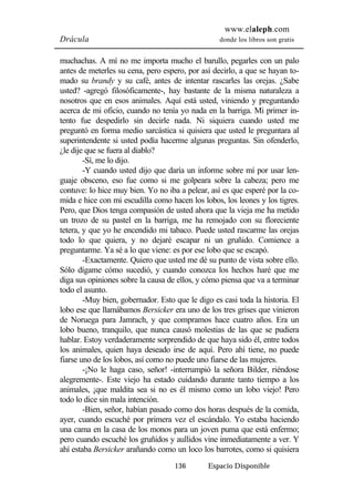 www.elaleph.com 
Drácula donde los libros son gratis 
muchachas. A mí no me importa mucho el barullo, pegarles con un palo 
antes de meterles su cena, pero espero, por así decirlo, a que se hayan to-mado 
su brandy y su café, antes de intentar rascarles las orejas. ¿Sabe 
usted? -agregó filosóficamente-, hay bastante de la misma naturaleza a 
nosotros que en esos animales. Aquí está usted, viniendo y preguntando 
acerca de mi oficio, cuando no tenía yo nada en la barriga. Mi primer in-tento 
fue despedirlo sin decirle nada. Ni siquiera cuando usted me 
preguntó en forma medio sarcástica si quisiera que usted le preguntara al 
superintendente si usted podía hacerme algunas preguntas. Sin ofenderlo, 
¿le dije que se fuera al diablo? 
-Sí, me lo dijo. 
-Y cuando usted dijo que daría un informe sobre mí por usar len-guaje 
obsceno, eso fue como si me golpeara sobre la cabeza; pero me 
contuve: lo hice muy bien. Yo no iba a pelear, así es que esperé por la co-mida 
e hice con mi escudilla como hacen los lobos, los leones y los tigres. 
Pero, que Dios tenga compasión de usted ahora que la vieja me ha metido 
un trozo de su pastel en la barriga, me ha remojado con su floreciente 
tetera, y que yo he encendido mi tabaco. Puede usted rascarme las orejas 
todo lo que quiera, y no dejaré escapar ni un gruñido. Comience a 
preguntarme. Ya sé a lo que viene: es por ese lobo que se escapó. 
-Exactamente. Quiero que usted me dé su punto de vista sobre ello. 
Sólo dígame cómo sucedió, y cuando conozca los hechos haré que me 
diga sus opiniones sobre la causa de ellos, y cómo piensa que va a terminar 
todo el asunto. 
-Muy bien, gobernador. Esto que le digo es casi toda la historia. El 
lobo ese que llamábamos Bersicker era uno de los tres grises que vinieron 
de Noruega para Jamrach, y que compramos hace cuatro años. Era un 
lobo bueno, tranquilo, que nunca causó molestias de las que se pudiera 
hablar. Estoy verdaderamente sorprendido de que haya sido él, entre todos 
los animales, quien haya deseado irse de aquí. Pero ahí tiene, no puede 
fiarse uno de los lobos, así como no puede uno fiarse de las mujeres. 
-¡No le haga caso, señor! -interrumpió la señora Bilder, riéndose 
alegremente-. Este viejo ha estado cuidando durante tanto tiempo a los 
animales, ¡que maldita sea si no es él mismo como un lobo viejo! Pero 
todo lo dice sin mala intención. 
-Bien, señor, habían pasado como dos horas después de la comida, 
ayer, cuando escuché por primera vez el escándalo. Yo estaba haciendo 
una cama en la casa de los monos para un joven puma que está enfermo; 
pero cuando escuché los gruñidos y aullidos vine inmediatamente a ver. Y 
ahí estaba Bersicker arañando como un loco los barrotes, como si quisiera 
136 Espacio Disponible 
 