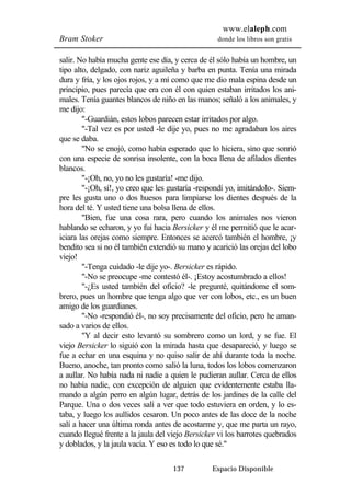 www.elaleph.com 
Bram Stoker donde los libros son gratis 
salir. No había mucha gente ese día, y cerca de él sólo había un hombre, un 
tipo alto, delgado, con nariz aguileña y barba en punta. Tenía una mirada 
dura y fría, y los ojos rojos, y a mí como que me dio mala espina desde un 
principio, pues parecía que era con él con quien estaban irritados los ani-males. 
Tenía guantes blancos de niño en las manos; señaló a los animales, y 
137 Espacio Disponible 
me dijo: 
"-Guardián, estos lobos parecen estar irritados por algo. 
"-Tal vez es por usted -le dije yo, pues no me agradaban los aires 
que se daba. 
"No se enojó, como había esperado que lo hiciera, sino que sonrió 
con una especie de sonrisa insolente, con la boca llena de afilados dientes 
blancos. 
"-¡Oh, no, yo no les gustaría! -me dijo. 
"-¡Oh, sí!, yo creo que les gustaría -respondí yo, imitándolo-. Siem-pre 
les gusta uno o dos huesos para limpiarse los dientes después de la 
hora del té. Y usted tiene una bolsa llena de ellos. 
"Bien, fue una cosa rara, pero cuando los animales nos vieron 
hablando se echaron, y yo fui hacia Bersicker y él me permitió que le acar-iciara 
las orejas como siempre. Entonces se acercó también el hombre, ¡y 
bendito sea si no él también extendió su mano y acarició las orejas del lobo 
viejo! 
"-Tenga cuidado -le dije yo-. Bersicker es rápido. 
"-No se preocupe -me contestó él-. ¡Estoy acostumbrado a ellos! 
"-¿Es usted también del oficio? -le pregunté, quitándome el som-brero, 
pues un hombre que tenga algo que ver con lobos, etc., es un buen 
amigo de los guardianes. 
"-No -respondió él-, no soy precisamente del oficio, pero he aman-sado 
a varios de ellos. 
"Y al decir esto levantó su sombrero como un lord, y se fue. El 
viejo Bersicker lo siguió con la mirada hasta que desapareció, y luego se 
fue a echar en una esquina y no quiso salir de ahí durante toda la noche. 
Bueno, anoche, tan pronto como salió la luna, todos los lobos comenzaron 
a aullar. No había nada ni nadie a quien le pudieran aullar. Cerca de ellos 
no había nadie, con excepción de alguien que evidentemente estaba lla-mando 
a algún perro en algún lugar, detrás de los jardines de la calle del 
Parque. Una o dos veces salí a ver que todo estuviera en orden, y lo es-taba, 
y luego los aullidos cesaron. Un poco antes de las doce de la noche 
salí a hacer una última ronda antes de acostarme y, que me parta un rayo, 
cuando llegué frente a la jaula del viejo Bersicker vi los barrotes quebrados 
y doblados, y la jaula vacía. Y eso es todo lo que sé." 
 