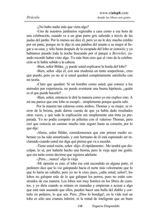 www.elaleph.com 
Drácula donde los libros son gratis 
-¿No hubo nadie más que viera algo? 
-Uno de nuestros jardineros regresaba a casa como a esa hora de 
una celebración, cuando ve a un gran perro gris saliendo a través de las 
jaulas del jardín. Por lo menos así dice él, pero yo no le doy mucho crédito 
por mi parte, porque no le dijo ni una palabra del asunto a su mujer al lle-gar 
a su casa, y sólo hasta después de la escapada del lobo se conoció; y ya 
habíamos pasado toda la noche buscando por el parque a Bersicker, cu-ando 
recordó haber visto algo. Yo más bien creo que el vino de la celebra-ción 
se le había subido a la cabeza. 
-Bien, señor Bilder, ¿y puede usted explicarse la huida del lobo? 
-Bien, señor -dijo él, con una modestia un tanto sospechosa-, creo 
que puedo; pero yo no sé si usted quedará completamente satisfecho con 
mi teoría. 
-Claro que quedaré. Si un hombre como usted, que conoce a los 
animales por experiencia, no puede aventurar una buena hipótesis, ¿quién 
es el que puede hacerlo? 
-Bien, señor, entonces le diré la manera como yo me explico esto. A 
mí me parece que este lobo se escapó... simplemente porque quería salir. 
Por la manera tan calurosa como ambos, Thomas y su mujer, se ri-eron 
de la broma, pude darme cuenta de que ya había dado resultados 
otras veces, y que toda la explicación era simplemente una treta ya pre-parada. 
Yo no podía competir en pillerías con el valeroso Thomas, pero 
creí que conocía un camino mucho más seguro hasta su corazón, por lo 
que dije: 
-Ahora, señor Bilder, consideraremos que este primer medio so-berano 
ya ha sido amortizado, y este hermano de él está esperando ser re-clamado 
cuando usted me diga qué piensa que va a suceder. 
-Tiene usted razón, señor -dijo- él rápidamente-. Me tendrá que dis-culpar, 
lo sé, por haberle hecho una broma, pero la vieja aquí me guiñó, 
que era tanto como decirme que siguiera adelante. 
-¡Pero..., nunca! -dijo la vieja. 
-Mi opinión es esta: el lobo ese está escondido en alguna parte, el 
jardinero dice que lo vio galopando hacia el norte más velozmente que lo 
que lo haría un caballo; pero yo no le creo, pues, ¿sabe usted, señor?, los 
lobos no galopan más de lo que galopan los perros, pues no están con-struidos 
de esa manera. Los lobos son muy bonitos en los libros de cuen-tos, 
y yo diría cuando se reúnen en manadas y empiezan a acosar a algo 
que está más asustado que ellos, pueden hacer una bulla del diablo y cor-tarlo 
en pedazos, lo que sea. Pero, ¡Dios lo bendiga!, en la vida real un 
lobo es sólo una criatura inferior, ni la mitad de inteligente que un buen 
138 Espacio Disponible 
 