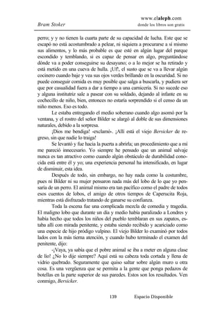 www.elaleph.com 
Bram Stoker donde los libros son gratis 
perro; y y no tienen la cuarta parte de su capacidad de lucha. Este que se 
escapó no está acostumbrado a pelear, ni siquiera a procurarse a sí mismo 
sus alimentos, y lo más probable es que esté en algún lugar del parque 
escondido y temblando, si es capaz de pensar en algo, preguntándose 
dónde va a poder conseguirse su desayuno; o a lo mejor se ha retirado y 
está metido en una cueva de hulla. ¡Uf!, el susto que se va a llevar algún 
cocinero cuando baje y vea sus ojos verdes brillando en la oscuridad. Si no 
puede conseguir comida es muy posible que salga a buscarla, y pudiera ser 
que por casualidad fuera a dar a tiempo a una carnicería. Si no sucede eso 
y alguna institutriz sale a pasear con su soldado, dejando al infante en su 
cochecillo de niño, bien, entonces no estaría sorprendido si el censo da un 
niño menos. Eso es todo. 
Le estaba entregando el medio soberano cuando algo asomó por la 
ventana, y el rostro del señor Bilder se alargó al doble de sus dimensiones 
naturales, debido a la sorpresa. 
¡Dios me bendiga! -exclamó-. ¡Allí está el viejo Bersicker de re-greso, 
sin que nadie lo traiga! 
Se levantó y fue hacia la puerta a abrirla; un procedimiento que a mí 
me pareció innecesario. Yo siempre he pensado que un animal salvaje 
nunca es tan atractivo como cuando algún obstáculo de durabilidad cono-cida 
está entre él y yo; una experiencia personal ha intensificado, en lugar 
139 Espacio Disponible 
de disminuir, esta idea. 
Después de todo, sin embargo, no hay nada como la costumbre, 
pues ni Bilder ni su mujer pensaron nada más del lobo de lo que yo pen-saría 
de un perro. El animal mismo era tan pacífico como el padre de todos 
esos cuentos de lobos, el amigo de otros tiempos de Caperucita Roja, 
mientras está disfrazado tratando de ganarse su confianza. 
Toda la escena fue una complicada mezcla de comedia y tragedia. 
El maligno lobo que durante un día y medio había paralizado a Londres y 
había hecho que todos los niños del pueblo temblaran en sus zapatos, es-taba 
allí con mirada penitente, y estaba siendo recibido y acariciado como 
una especie de hijo pródigo vulpino. El viejo Bilder lo examinó por todos 
lados con la más tierna atención, y cuando hubo terminado el examen del 
penitente, dijo: 
-¡Vaya, ya sabía que el pobre animal se iba a meter en alguna clase 
de lío! ¿No lo dije siempre? Aquí está su cabeza toda cortada y llena de 
vidrio quebrado. Seguramente que quiso saltar sobre algún muro u otra 
cosa. Es una vergüenza que se permita a la gente que ponga pedazos de 
botellas en la parte superior de sus paredes. Estos son los resultados. Ven 
conmigo, Bersicker. 
 