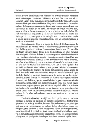 www.elaleph.com 
Drácula donde los libros son gratis 
silbaba a través de las rocas, y las ramas de los árboles chocaban entre sí al 
pasar nosotros por el camino. Hizo cada vez más frío v una fina nieve 
comenzó a caer, de tal manera que al momento alrededor de nosotros todo 
estaba cubierto por un manto blanco. El aguzado viento todavía llevaba los 
aullidos de los perros, aunque éstos fueron decreciendo a medida que nos 
alejábamos. El aullido de los lobos, en cambio, se acercó cada vez más, 
como si ellos se fuesen aproximando hacia nosotros por todos lados. Me 
sentí terriblemence angustiado, y los caballos compartieron mi miedo. Sin 
embargo, el cochero no parecía tener ningún temor; continuamente volvía 
la cabeza hacia la izquierda y hacia la derecha, pero yo no podía ver nada a 
través de la oscuridad. 
Repentinamente, lejos, a la izquierda, divisé el débil resplandor de 
una llama azul. El cochero lo vió al mismo tiempo; inmediatamente paró 
los caballos y, saltando a tierra, desapareció en la oscuridad. Yo no sabía 
qué hacer, y mucho menos debido a que los aullidos de los lobos parecían 
acercarse; pero mientras dudaba, el cochero apareció repentinamente otra 
vez, y sin decir palabra tomó asiento y reanudamos nuestro viaje. Creo que 
debo haberme quedado dormido o soñé repetidas veces con el incidente, 
pues éste se repitió una y otra vez, y ahora, al recordarlo, me parece que 
fue una especie de pesadilla horripilante. Una vez la llama apareció tan 
cerca del camino que hasta en la oscuridad que nos rodeaba pude observar 
los movimientos del cochero. Se dirigió rapidamente a donde estaba la 
llama azul (debe haber sido muv tenue, porque no parecía iluminar el lugar 
alrededor de ella), y tomando algunas piedras las colocó en una forma sig-nificativa. 
En una ocasión fui víctima de un extraño efecto óptico: estando 
él parado entre la llama y yo, no pareció obstruirla, porque continué viendo 
su fantasmal luminosidad. Esto me asombró, pero como sólo fue un efecto 
momentáneo, supuse que mis ojos me habían engañado debido al esfuerzo 
que hacía en la oscuridad. Luego, por un tiempo, ya no aparecieron las 
llamas azules, y nos lanzamos velozmente a través de la oscuridad con los 
aullidos de los lobos rodeándonos, como si nos siguieran en círculos en-volventes. 
Finalmente el cochero se alejó más de lo que lo había hecho hasta 
entonces, y durante su ausencia los caballos comenzaron a temblar más 
que nunca y a piafar y relinchar de miedo. No pude ver ninguna causa que 
motivara su nerviosismo, pues los aullidos de los lobos habían cesado por 
completo; pero entonces la luna, navegando a través de las negras nubes, 
apareció detrás de la dentada cresta de una roca saliente revestida de pinos, 
y a su luz vi alrededor de nosotros un círculo de lobos, con dientes blancos 
y lenguas rojas y colgantes, con largos miembros sinuosos y pelo hirsuto. 
14 Espacio Disponible 
 