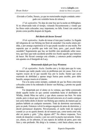 www.elaleph.com 
Bram Stoker donde los libros son gratis 
(Enviado a Carfax, Sussex, ya que no mencionaba ningún condado; entre-gado 
con veintidós horas de retraso.) 
17 de septiembre. No deje de estar hoy por la noche en Hillingham. 
Si no observando todo el tiempo, visitando frecuentemente y viendo que 
las flores estén colocadas; muy importante; no falle. Estaré con usted tan 
pronto como posible después de llegada. 
Del diario del doctor Seward 
18 de septiembre. Acabo de tomar el tren para Londres. La llegada 
del telegrama de van Helsing me llenó de ansiedad. Una noche entera per-dida, 
y por amarga experiencia sé lo que puede suceder en una noche. Por 
supuesto que es posible que todo esté bien, pero, ¿qué puede haber 
sucedido? Seguramente que hay un horrible sino pendiendo sobre noso-tros, 
que hace que todo accidente posible nos frustre aquello que tratamos 
de hacer. Me llevaré conmigo este cilindro, y entonces podré completar 
mis apuntes en el fonógrafo de Lucy. 
Memorando dejado por Lucy Westenra 
17 de septiembre. Noche. Escribo esto y lo dejo para que lo vean, 
de manera que nadie pueda verse en problemas por mi causa. Este es un 
registro exacto de lo que sucedió hoy por la noche. Siento que estoy 
muriendo de debilidad y apenas tengo fuerza para escribir, pero debo 
hacerlo, aunque muera en el intento. 
Fui a la cama como siempre, cuidando de que las flores estuvieran 
colocadas como lo ha ordenado el doctor van Helsing, y pronto me quedé 
dormida. 
Fui despertada por el aleteo en la ventana, que había comenzado 
desde aquella noche en que caminé sonámbula hasta el desfiladero de 
Whitby, donde Mina me salvó, y que ahora conozco tan bien. No tenía 
miedo, pero si deseé que el doctor Seward estuviera en el cuarto contiguo 
(tal como había dicho el doctor van Helsing que estaría), de manera que yo 
pudiera hablarle en cualquier momento. Traté de dormirme nuevamente, 
pero no pude. Entonces volvió la antigua angustia de antes de dormirme, y 
decidí permanecer despierta. Perversamente, el sueño trató de regresar 
cuando yo ya no quería dormir; de tal manera que, como temía estar sola, 
abrí mi puerta y grité: "¿Hay alguien allí?" No obtuve respuesta. Tuve 
miedo de despertar a mamá, y por eso cerré la puerta nuevamente. Enton-ces, 
afuera, en los arbustos, oí una especie de aullido de perro, pero más 
fiero y más profundo. Me dirigí a la ventana y miré hacia afuera, mas no 
141 Espacio Disponible 
 