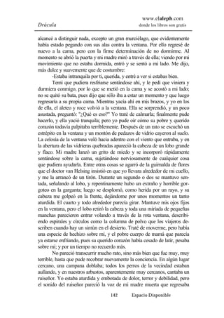www.elaleph.com 
Drácula donde los libros son gratis 
alcancé a distinguir nada, excepto un gran murciélago, que evidentemente 
había estado pegando con sus alas contra la ventana. Por ello regresé de 
nuevo a la cama, pero con la firme determinación de no dormirme. Al 
momento se abrió la puerta y mi madre miró a través de ella; viendo por mi 
movimiento que no estaba dormida, entró y se sentó a mi lado. Me dijo, 
más dulce y suavemente que de costumbre: 
-Estaba intranquila por ti, querida, y entré a ver si estabas bien. 
Temí que pudiera resfriarse sentándose ahí, y le pedí que viniera y 
durmiera conmigo, por lo que se metió en la cama y se acostó a mi lado; 
no se quitó su bata, pues dijo que sólo iba a estar un momento y que luego 
regresaría a su propia cama. Mientras yacía ahí en mis brazos, y yo en los 
de ella, el aleteo y roce volvió a la ventana. Ella se sorprendió, y un poco 
asustada, preguntó: "¿Qué es eso?" Yo traté de calmarla; finalmente pude 
hacerlo, y ella yació tranquila; pero yo pude oir cómo su pobre y querido 
corazón todavía palpitaba terriblemente. Después de un rato se escuchó un 
estrépito en la ventana y un montón de pedazos de vidrio cayeron al suelo. 
La celosía de la ventana voló hacia adentro con el viento que entraba, y en 
la abertura de las vidrieras quebradas apareció la cabeza de un lobo grande 
y flaco. Mi madre lanzó un grito de miedo y se incorporó rápidamente 
sentándose sobre la cama, sujetándose nerviosamente de cualquier cosa 
que pudiera ayudarla. Entre otras cosas se agarró de la guirnalda de flores 
que el doctor van Helsing insistió en que yo llevara alrededor de mi cuello, 
y me la arrancó de un tirón. Durante un segundo o dos se mantuvo sen-tada, 
señalando al lobo, y repentinamente hubo un extraño y horrible gor-goteo 
en la garganta; luego se desplomó, como herida por un rayo, y su 
cabeza me golpeó en la frente, dejándome por unos momentos un tanto 
aturdida. El cuarto y todo alrededor parecía girar. Mantuve mis ojos fijos 
en la ventana, pero el lobo retiró la cabeza y toda una miríada de pequeñas 
manchas parecieron entrar volando a través de la rota ventana, describi-endo 
espirales y círculos como la columna de polvo que los viajeros de-scriben 
cuando hay un simún en el desierto. Traté de moverme, pero había 
una especie de hechizo sobre mí, y el pobre cuerpo de mamá que parecía 
ya estarse enfriando, pues su querido corazón había cesado de latir, pesaba 
sobre mí; y por un tiempo no recuerdo más. 
No pareció transcurrir mucho rato, sino más bien que fue muy, muy 
terrible, hasta que pude recobrar nuevamente la conciencia. En algún lugar 
cercano, una campana doblaba; todos los perros de la vecindad estaban 
aullando, y en nuestros arbustos, aparentemente muy cercanos, cantaba un 
ruiseñor. Yo estaba aturdida y embotada de dolor, terror y debilidad, pero 
el sonido del ruiseñor pareció la voz de mi madre muerta que regresaba 
142 Espacio Disponible 
 