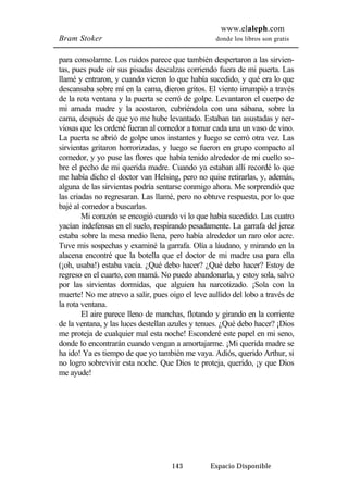 www.elaleph.com 
Bram Stoker donde los libros son gratis 
para consolarme. Los ruidos parece que también despertaron a las sirvien-tas, 
pues pude oír sus pisadas descalzas corriendo fuera de mi puerta. Las 
llamé y entraron, y cuando vieron lo que había sucedido, y qué era lo que 
descansaba sobre mí en la cama, dieron gritos. El viento irrumpió a través 
de la rota ventana y la puerta se cerró de golpe. Levantaron el cuerpo de 
mi amada madre y la acostaron, cubriéndola con una sábana, sobre la 
cama, después de que yo me hube levantado. Estaban tan asustadas y ner-viosas 
que les ordené fueran al comedor a tomar cada una un vaso de vino. 
La puerta se abrió de golpe unos instantes y luego se cerró otra vez. Las 
sirvientas gritaron horrorizadas, y luego se fueron en grupo compacto al 
comedor, y yo puse las flores que había tenido alrededor de mi cuello so-bre 
el pecho de mi querida madre. Cuando ya estaban allí recordé lo que 
me había dicho el doctor van Helsing, pero no quise retirarlas, y, además, 
alguna de las sirvientas podría sentarse conmigo ahora. Me sorprendió que 
las criadas no regresaran. Las llamé, pero no obtuve respuesta, por lo que 
bajé al comedor a buscarlas. 
Mi corazón se encogió cuando vi lo que había sucedido. Las cuatro 
yacían indefensas en el suelo, respirando pesadamente. La garrafa del jerez 
estaba sobre la mesa medio llena, pero había alrededor un raro olor acre. 
Tuve mis sospechas y examiné la garrafa. Olía a láudano, y mirando en la 
alacena encontré que la botella que el doctor de mi madre usa para ella 
(¡oh, usaba!) estaba vacía. ¿Qué debo hacer? ¿Qué debo hacer? Estoy de 
regreso en el cuarto, con mamá. No puedo abandonarla, y estoy sola, salvo 
por las sirvientas dormidas, que alguien ha narcotizado. ¡Sola con la 
muerte! No me atrevo a salir, pues oigo el leve aullido del lobo a través de 
la rota ventana. 
El aire parece lleno de manchas, flotando y girando en la corriente 
de la ventana, y las luces destellan azules y tenues. ¿Qué debo hacer? ¡Dios 
me proteja de cualquier mal esta noche! Esconderé este papel en mi seno, 
donde lo encontrarán cuando vengan a amortajarme. ¡Mi querida madre se 
ha ido! Ya es tiempo de que yo también me vaya. Adiós, querido Arthur, si 
no logro sobrevivir esta noche. Que Dios te proteja, querido, ¡y que Dios 
me ayude! 
143 Espacio Disponible 
 