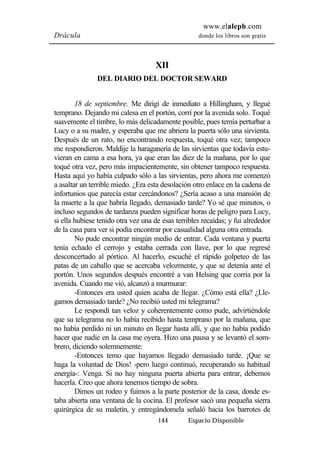 www.elaleph.com 
Drácula donde los libros son gratis 
XII 
DEL DIARIO DEL DOCTOR SEWARD 
18 de septiembre. Me dirigí de inmediato a Hillingham, y llegué 
temprano. Dejando mi calesa en el portón, corrí por la avenida solo. Toqué 
suavemente el timbre, lo más delicadamente posible, pues temía perturbar a 
Lucy o a su madre, y esperaba que me abriera la puerta sólo una sirvienta. 
Después de un rato, no encontrando respuesta, toqué otra vez; tampoco 
me respondieron. Maldije la haraganería de las sirvientas que todavía estu-vieran 
en cama a esa hora, ya que eran las diez de la mañana, por lo que 
toqué otra vez, pero más impacientemente, sin obtener tampoco respuesta. 
Hasta aquí yo había culpado sólo a las sirvientas, pero ahora me comenzó 
a asaltar un terrible miedo. ¿Era esta desolación otro enlace en la cadena de 
infortunios que parecía estar cercándonos? ¿Sería acaso a una mansión de 
la muerte a la que habría llegado, demasiado tarde? Yo sé que minutos, o 
incluso segundos de tardanza pueden significar horas de peligro para Lucy, 
si ella hubiese tenido otra vez una de esas terribles recaídas; y fui alrededor 
de la casa para ver si podía encontrar por casualidad alguna otra entrada. 
No pude encontrar ningún medio de entrar. Cada ventana y puerta 
tenía echado el cerrojo y estaba cerrada con llave, por lo que regresé 
desconcertado al pórtico. Al hacerlo, escuché el rápido golpeteo de las 
patas de un caballo que se acercaba velozmente, y que se detenía ante el 
portón. Unos segundos después encontré a van Helsing que corría por la 
avenida. Cuando me vió, alcanzó a murmurar: 
-Entonces era usted quien acaba de llegar. ¿Cómo está ella? ¿Lle-gamos 
demasiado tarde? ¿No recibió usted mi telegrama? 
Le respondí tan veloz y coherentemente como pude, advirtiéndole 
que su telegrama no lo había recibido hasta temprano por la mañana, que 
no había perdido ni un minuto en llegar hasta allí, y que no había podido 
hacer que nadie en la casa me oyera. Hizo una pausa y se levantó el som-brero, 
diciendo solemnemente: 
-Entonces temo que hayamos llegado demasiado tarde. ¡Que se 
haga la voluntad de Dios! -pero luego continuó, recuperando su habitual 
energía-: Venga. Si no hay ninguna puerta abierta para entrar, debemos 
hacerla. Creo que ahora tenemos tiempo de sobra. 
Dimos un rodeo y fuimos a la parte posterior de la casa, donde es-taba 
abierta una ventana de la cocina. El profesor sacó una pequeña sierra 
quirúrgica de su maletín, y entregándomela señaló hacia los barrotes de 
144 Espacio Disponible 
 