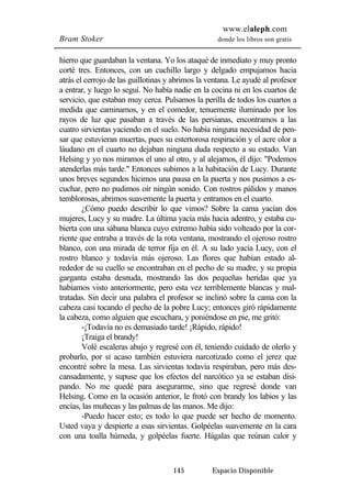 www.elaleph.com 
Bram Stoker donde los libros son gratis 
hierro que guardaban la ventana. Yo los ataqué de inmediato y muy pronto 
corté tres. Entonces, con un cuchillo largo y delgado empujamos hacia 
atrás el cerrojo de las guillotinas y abrimos la ventana. Le ayudé al profesor 
a entrar, y luego lo seguí. No había nadie en la cocina ni en los cuartos de 
servicio, que estaban muy cerca. Pulsamos la perilla de todos los cuartos a 
medida que caminamos, y en el comedor, tenuemente iluminado por los 
rayos de luz que pasaban a través de las persianas, encontramos a las 
cuatro sirvientas yaciendo en el suelo. No había ninguna necesidad de pen-sar 
que estuvieran muertas, pues su estertorosa respiración y el acre olor a 
láudano en el cuarto no dejaban ninguna duda respecto a su estado. Van 
Helsing y yo nos miramos el uno al otro, y al alejarnos, él dijo: "Podemos 
atenderlas más tarde." Entonces subimos a la habitación de Lucy. Durante 
unos breves segundos hicimos una pausa en la puerta y nos pusimos a es-cuchar, 
pero no pudimos oír ningún sonido. Con rostros pálidos y manos 
temblorosas, abrimos suavemente la puerta y entramos en el cuarto. 
¿Cómo puedo describir lo que vimos? Sobre la cama yacían dos 
mujeres, Lucy y su madre. La última yacía más hacia adentro, y estaba cu-bierta 
con una sábana blanca cuyo extremo había sido volteado por la cor-riente 
que entraba a través de la rota ventana, mostrando el ojeroso rostro 
blanco, con una mirada de terror fija en él. A su lado yacía Lucy, con el 
rostro blanco y todavía más ojeroso. Las flores que habían estado al-rededor 
de su cuello se encontraban en el pecho de su madre, y su propia 
garganta estaba desnuda, mostrando las dos pequeñas heridas que ya 
habíamos visto anteriormente, pero esta vez terriblemente blancas y mal-tratadas. 
Sin decir una palabra el profesor se inclinó sobre la cama con la 
cabeza casi tocando el pecho de la pobre Lucy; entonces giró rápidamente 
la cabeza, como alguien que escuchara, y poniéndose en pie, me gritó: 
-¡Todavía no es demasiado tarde! ¡Rápido, rápido! 
¡Traiga el brandy! 
Volé escaleras abajo y regresé con él, teniendo cuidado de olerlo y 
probarlo, por si acaso también estuviera narcotizado como el jerez que 
encontré sobre la mesa. Las sirvientas todavía respiraban, pero más des-cansadamente, 
y supuse que los efectos del narcótico ya se estaban disi-pando. 
No me quedé para asegurarme, sino que regresé donde van 
Helsing. Como en la ocasión anterior, le frotó con brandy los labios y las 
encías, las muñecas y las palmas de las manos. Me dijo: 
-Puedo hacer esto; es todo lo que puede ser hecho de momento. 
Usted vaya y despierte a esas sirvientas. Golpéelas suavemente en la cara 
con una toalla húmeda, y golpéelas fuerte. Hágalas que reúnan calor y 
145 Espacio Disponible 
 