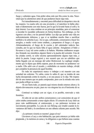 www.elaleph.com 
Drácula donde los libros son gratis 
fuego y calienten agua. Esta pobre alma está casi fría como la otra. Nece-sitará 
que la calentemos antes de que podamos hacer algo más. 
Fui inmediatamente y encontré poca dificultad en despertar a tres de 
las mujeres. La cuarta sólo era una jovencita y el narcótico la había afec-tado 
evidentemente con más fuerza, por lo que la levanté hasta el sofá y la 
dejé dormir. Las otras estaban en un principio aturdidas, pero al comenzar 
a recordar lo sucedido sollozaron en forma histérica. Sin embargo, yo fui 
riguroso con ellas y no les permití hablar. Les dije que perder una vida era 
suficientemente doloroso, y que si se tardaban mucho iban a sacrificar 
también a la señorita Lucy. Así es que, sollozando, comenzaron a hacer los 
arreglos, a medio vestir como estaban, y prepararon el fuego y el agua. 
Afortunadamente, el fuego de la cocina y del calentador todavía fun-cionaba, 
por lo que no hacía falta el agua caliente. Arreglamos el baño y 
llevamos a Lucy tal como estaba a la bañera. Mientras estábamos ocupa-dos 
frotando sus miembros alguien llamó a la puerta del corredor. Una de 
las criadas corrió, se echo encima apresuradamente alguna ropa más, y 
abrió la puerta. Luego regresó y nos susurró que era un caballero que 
había llegado con un mensaje del señor Holmwood. Le supliqué simple-mente 
que le dijera que debía esperar, pues de momento no podíamos ver 
a nadie. Ella salió con el recado, y embebidos en nuestro trabajo, olvidé 
por completo la presencia de aquel hombre. 
En toda mi experiencia nunca vi trabajar a mi maestro con una 
seriedad tan solemne. Yo sabía, como lo sabía él, que se trataba de una 
lucha desesperada contra la muerte, y en una pausa se lo dije. Me respon-dió 
de una manera que no pude comprender, pero con la mirada más seria 
146 Espacio Disponible 
que podía reflejar su rostro: 
-Si eso fuera todo, yo pararía aquí mismo donde estamos ahora y la 
dejaría desvanecerse en paz, pues no veo ninguna luz en el horizonte de su 
vida. 
Continuó su trabajo con un vigor, si es posible, renovado y más 
frenético. 
Al cabo de un rato ambos comenzamos a ser conscientes de que el 
calor estaba comenzando a tener algún efecto. El corazón de Lucy latió un 
poco más audiblemente al estetoscopio, y sus pulmones tuvieron un 
movimiento perceptible. La cara de van Helsing casi irradió cuando la le-vantamos 
del baño y la enrollamos en una sábana caliente para secarla. Me 
dijo: 
-¡La primera victoria es nuestra! ¡jaque al rey! 
Llevamos a Lucy a otra habitación, que para entonces ya había sido 
preparada, y la metimos en cama y la obligamos a que bebiera unas cuantas 
 