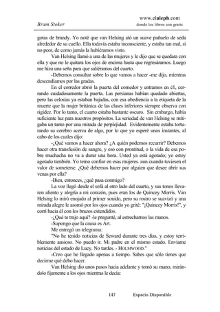 www.elaleph.com 
Bram Stoker donde los libros son gratis 
gotas de brandy. Yo noté que van Helsing ató un suave pañuelo de seda 
alrededor de su cuello. Ella todavía estaba inconsciente, y estaba tan mal, si 
no peor, de como jamás la hubiéramos visto. 
Van Helsing llamó a una de las mujeres y le dijo que se quedara con 
ella y que no le quitara los ojos de encima hasta que regresáramos. Luego 
me hizo una seña para que saliéramos del cuarto. 
-Debemos consultar sobre lo que vamos a hacer -me dijo, mientras 
147 Espacio Disponible 
descendíamos por las gradas. 
En el corredor abrió la puerta del comedor y entramos en é1, cer-rando 
cuidadosamente la puerta. Las persianas habían quedado abiertas, 
pero las celosías ya estaban bajadas, con esa obediencia a la etiqueta de la 
muerte que la mujer británica de las clases inferiores siempre observa con 
rigidez. Por lo tanto, el cuarto estaba bastante oscuro. Sin embargo, había 
suficiente luz para nuestros propósitos. La seriedad de van Helsing se miti-gaba 
un tanto por una mirada de perplejidad. Evidentemente estaba tortu-rando 
su cerebro acerca de algo, por lo que yo esperé unos instantes, al 
cabo de los cuales dijo: 
-¿Qué vamos a hacer ahora? ¿A quién podemos recurrir? Debemos 
hacer otra transfusión de sangre, y eso con prontitud, o la vida de esa po-bre 
muchacha no va a durar una hora. Usted ya está agotado; yo estoy 
agotado también. Yo temo confiar en esas mujeres. aun cuando tuviesen el 
valor de someterse. ¿Qué debemos hacer por alguien que desee abrir sus 
venas por ella? 
-Bien, entonces, ¿qué pasa conmigo? 
La voz llegó desde el sofá al otro lado del cuarto, y sus tonos lleva-ron 
aliento y alegría a mi corazón, pues eran los de Quincey Morris. Van 
Helsing lo miró enojado al primer sonido, pero su rostro se suavizó y una 
mirada alegre le asomó por los ojos cuando yo grité: "¡Quincey Morris!", y 
corrí hacia él con los brazos extendidos. 
-¿Qué te trajo aquí? -le pregunté, al estrecharnos las manos. 
-Supongo que la causa es Art. 
Me entregó un telegrama: 
"No he tenido noticias de Seward durante tres días, y estoy terri-blemente 
ansioso. No puedo ir. Mi padre en el mismo estado. Envíame 
noticias del estado de Lucy. No tardes. - HOLMWOOD." 
-Creo que he llegado apenas a tiempo. Sabes que sólo tienes que 
decirme qué debo hacer. 
Van Helsing dio unos pasos hacia adelante y tomó su mano, mirán-dolo 
fijamente a los ojos mientras le decía: 
 