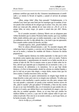 www.elaleph.com 
Bram Stoker donde los libros son gratis 
podemos certificar que murió de ella. Llenemos inmediatamente el certifi-cado 
y yo mismo lo llevaré al registro, y pasaré al servicio de pompas 
149 Espacio Disponible 
fúnebres. 
-¡Bien, amigo John! ¡Muy bien pensado! Verdaderamente, si la 
señorita Lucy tiene que estar triste por los enemigos que la asedian, al me-nos 
puede estar contenta de los amigos que la aman. Uno, dos, tres, todos 
abren sus venas por ella, además de un viejo como yo. ¡Ah sí!, yo lo sé, 
amigo John; no estoy ciego; ¡lo quiero a usted más por ello! Ahora, 
váyase. 
En el corredor encontré a Quincey Morris con un telegrama para 
Arthur diciéndole que la señora Westenra había muerto; que Lucy también 
había estado enferma, pero que ya estaba mejorando; y que van Helsing y 
yo estábamos con ella. Le dije adónde iba, y me instó a que me apresurara. 
Pero cuando estaba a punto de hacerlo, me dijo: 
-Cuando regreses, Jack, ¿puedo hablarte a solas? 
Moví la cabeza afirmativamente y salí. No encontré ninguna difi-cultad 
para hacer el registro, y convine con la funeraria local en que llega-ran 
en la noche y tomaran las medidas del féretro e hiciesen los demás 
preparativos. 
Cuando regresé, Quincey me estaba esperando. Le dije que lo vería 
tan pronto como supiera algo acerca de Lucy, y subí a su cuarto. Todavía 
estaba durmiendo, y aparentemente mi maestro no se había movido de su 
asiento al lado de ella. Por la manera como se puso el dedo sobre los la-bios, 
adiviné que esperaba que se despertara de un momento a otro, y es-taba 
temeroso de adelantarse a la naturaleza. Así es que bajé donde 
Quincey y lo llevé al desayunador, donde las celosías no estaban bajadas y 
por lo cual era un poco más alegre, o mejor dicho, menos triste que los 
otros cuartos. Cuando estuvimos solos, me dijo: 
-Jack Seward, no quiero entrometerme en ningún lugar donde no 
tenga derecho a estar, pero esto no es ningún caso ordinario. Tú sabes que 
yo amaba a esta muchacha y quería casarme con ella; pero, aunque todo 
eso está pasado y enterrado, no puedo evitar sentirme ansioso acerca de 
ella. ¿Qué le sucede? ¿De qué padece? El holandés, y bien me doy cuenta 
de que es un viejo formidable, dijo, en el momento en que ustedes dos en-traron 
en el cuarto, que debían hacer otra transfusión de sangre y que ust-edes 
dos ya estaban agotados. Ahora, yo sé muy bien que ustedes los 
médicos hablan in camera, y que uno no debe esperar saber lo que con-sultan 
en privado. Pero este no es un asunto común, y, sea lo que fuera, yo 
he hecho mi parte. ¿No es así? 
-Así es -le dije yo, y él continuó: 
 