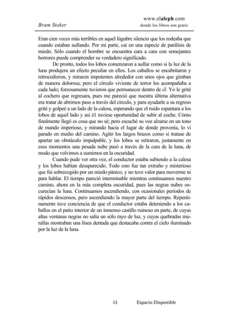 www.elaleph.com 
Bram Stoker donde los libros son gratis 
Eran cien veces más terribles en aquel lúgubre silencio que los rodeaba que 
cuando estaban aullando. Por mi parte, caí en una especie de parálisis de 
miedo. Sólo cuando el hombre se encuentra cara a cara con semejantes 
horrores puede comprender su verdadero significado. 
De pronto, todos los lobos comenzaron a aullar como si la luz de la 
luna produjera un efecto peculiar en ellos. Los caballos se encabritaron y 
retrocedieron, y miraron impotentes alrededor con unos ojos que giraban 
de manera dolorosa; pero el círculo viviente de terror los acompañaba a 
cada lado; forzosamente tuvieron que permanecer dentro de él. Yo le grité 
al cochero que regresara, pues me pareció que nuestra última alternativa 
era tratar de abrirnos paso a través del círculo, y para ayudarle a su regreso 
grité y golpeé a un lado de la calesa, esperando que el ruido espantara a los 
lobos de aquel lado y así é1 tuviese oportunidad de subir al coche. Cómo 
finalmente llegó es cosa que no sé; pero escuché su voz alzarse en un tono 
de mando imperioso, y mirando hacia el lugar de donde provenía, lo vi 
parado en medio del camino. Agitó los largos brazos como si tratase de 
apartar un obstáculo impalpable, y los lobos se retiraron, justamente en 
esos momentos una pesada nube pasó a través de la cara de la luna, de 
modo que volvimos a sumirnos en la oscuridad. 
Cuando pude ver otra vez, el conductor estaba subiendo a la calesa 
y los lobos habían desaparecido. Todo esto fue tan extraño y misterioso 
que fui sobrecogido por un miedo pánico, y no tuve valor para moverme ni 
para hablar. El tiempo pareció interminable mientras continuamos nuestro 
camino, ahora en la más completa oscuridad, pues las negras nubes os-curecían 
la luna. Continuamos ascendiendo, con ocasionales períodos de 
rápidos descensos, pero ascendiendo la mayor parte del tiempo. Repenti-namente 
tuve conciencia de que el conductor estaba deteniendo a los ca-ballos 
en el patio interior de un inmenso castillo ruinoso en parte, de cuyas 
altas ventanas negras no salía un sólo rayo de luz, y cuyas quebradas mu-rallas 
mostraban una línea dentada que destacaba contra el cielo iluminado 
15 Espacio Disponible 
por la luz de la luna. 
 
