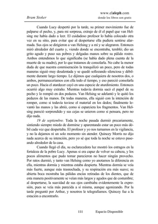 www.elaleph.com 
Bram Stoker donde los libros son gratis 
Cuando Lucy despertó por la tarde, su primer movimiento fue de 
palparse el pecho, y, para mi sorpresa, extrajo de él el papel que van Hel-sing 
me había dado a leer. El cuidadoso profesor lo había colocado otra 
vez en su sitio, para evitar que al despertarse ella pudiera sentirse alar-mada. 
Sus ojos se dirigieron a van Helsing y a mí y se alegraron. Entonces 
miró alrededor del cuarto y, viendo donde se encontraba, tembló; dio un 
grito agudo y puso sus pobres y delgadas manos sobre su pálido rostro. 
Ambos entendimos lo que significaba (se había dado plena cuenta de la 
muerte de su madre), por lo que tratamos de consolarla. No cabe la menor 
duda de que nuestra conmiseración la tranquilizó un poco, pero de todas 
maneras siguió muy desalentada y se quedó sollozando silenciosa y débil-mente 
durante largo tiempo. Le dijimos que cualquiera de nosotros dos, o 
ambos, permaneceríamos con ella todo el tiempo, y eso pareció consolarla 
un poco. Hacia el atardecer cayó en una especie de aturdimiento. Entonces 
ocurrió algo muy extraño. Mientras todavía dormía sacó el papel de su 
pecho y lo rompió en dos pedazos. Van Helsing se adelantó y le quitó los 
pedazos de las manos. De todas maneras, ella siguió con la intención de 
romper, como si todavía tuviese el material en los dedos; finalmente le-vantó 
las manos y las abrió, como si esparciera los fragmentos. Van Hel-sing 
pareció sorprendido y sus cejas se unieron como si pensara, pero no 
151 Espacio Disponible 
dijo nada. 
19 de septiembre. Toda la noche pasada durmió precariamente, 
sintiendo siempre miedo de dormirse y aparentando estar un poco más dé-bil 
cada vez que despertaba. El profesor y yo nos turnamos en la vigilancia, 
y no la dejamos ni un solo momento sin atender. Quincey Morris no dijo 
nada acerca de su intención, pero yo sé que toda la noche se estuvo pase-ando 
alrededor de la casa. 
Cuando llegó el día, su esclarecedora luz mostró los estragos en la 
fortaleza de la pobre Lucy. Apenas si era capaz de volver su cabeza, y los 
pocos alimentos que pudo tomar parecieron no hacer ningún provecho. 
Por ratos durmió, y tanto van Helsing como yo anotamos la diferencia en 
ella, mientras dormía y mientras estaba despierta. Mientras dormía se veía 
más fuerte, aunque más trasnochada, y su respiración era más suave; su 
abierta boca mostraba las pálidas encías retiradas de los dientes, que de 
esta manera positivamente se veían más largos y agudos que de costumbre; 
al despertarse, la suavidad de sus ojos cambiaba evidentemente la expre-sión, 
pues se veía más parecida a sí misma, aunque agonizando. Por la 
tarde preguntó por Arthur, y nosotros le telegrafiamos. Quincey fue a la 
estación a encontrarlo. 
 