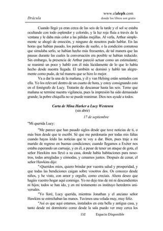 www.elaleph.com 
Drácula donde los libros son gratis 
Cuando llegó ya eran cerca de las seis de la tarde y el sol se estaba 
ocultando con todo esplendor y colorido, y la luz roja fluía a través de la 
ventana y le daba más color a las pálidas mejillas. Al verla, Arthur simple-mente 
se ahogó de emoción, y ninguno de nosotros pudo hablar. En las 
horas que habían pasado, los períodos de sueño, o la condición comatosa 
que simulaba serlo, se habían hecho más frecuentes, de tal manera que las 
pausas durante las cuales la conversación era posible se habían reducido. 
Sin embargo, la presencia de Arthur pareció actuar como un estimulante; 
se reanimó un poco y habló con él más lúcidamente de lo que lo había 
hecho desde nuestra llegada. El también se dominó y habló tan alegre-mente 
como pudo, de tal manera que se hizo lo mejor. 
Va a dar la una de la mañana, y él y van Helsing están sentados con 
ella. Yo los relevaré dentro de un cuarto de hora, y estoy consignando esto 
en el fonógrafo de Lucy. Tratarán de descansar hasta las seis. Temo que 
mañana se termine nuestra vigilancia, pues la impresión ha sido demasiado 
grande; la pobre chiquilla no se puede reanimar. Dios nos ayude a todos. 
Carta de Mina Harker a Lucy Westenra 
(sin abrir) 
17 de septiembre 
152 Espacio Disponible 
"Mi querida Lucy: 
"Me parece que han pasado siglos desde que tuve noticias de ti, o 
más bien desde que te escribí. Sé que me perdonarás por todas mis faltas 
cuando hayas leído las noticias que te voy a dar. Bien, pues traje a mi 
marido de regreso en buenas condiciones; cuando llegamos a Exéter nos 
estaba esperando un carruaje, y en él, a pesar de tener un ataque de gota, el 
señor Hawkins nos llevó a su casa, donde había habitaciones para noso-tros, 
todas arregladas y cómodas, y cenamos juntos. Después de cenar, el 
señor Hawkins dijo: 
"-Queridos míos, quiero brindar por vuestra salud y prosperidad, y 
que todas las bendiciones caigan sobre vosotros dos. Os conozco desde 
niños, y he visto, con amor y orgullo, como crecíais. Ahora deseo que 
hagáis vuestro hogar aquí conmigo. Yo no dejo tras de mí ni descendientes 
ni hijos; todos se han ido, y en mi testamento os instituyo herederos uni-versales. 
"Yo lloré, Lucy querida, mientras Jonathan y el anciano señor 
Hawkins se estrechaban las manos. Tuvimos una velada muy, muy feliz. 
"Así es que aquí estamos, instalados en esta bella y antigua casa, y 
tanto desde mi dormitorio como desde la sala puedo ver muy cerca los 
 